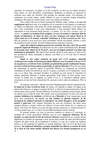 Teodor Filip
64
cititorule, să comentezi, să judeci şi să dai verdictul: au fost sau nu uslaşii terorişti?
Oare atunci, în acel decembrie, Camaraderia, Bunătatea şi Omenia au agonizat în
sufletele unor cadre ale Armatei? Dar perfidia nu cunoaşte limite. Voi prezenta, în
continuare, în cuvinte sărace, modul diabolic în care s-a acţionat asupra colonelului
Ardeleanu. Din punct de vedere psihic, acest om trebuia să clacheze.
Este condus din nou în biroul generalului Militaru unde, culmea, i se cere un
angajament scris prin care să se angajeze că va continua şi mai departe să colaboreze
cu forţele revoluţionare. Din punct de vedere psihologic, momentul a fost foarte bine
ales. Unui comandant îi sunt ucişi subordonaţii, îi este decapitat Statul Major, un
subordonat îi este prezentat drept terorist, i se spune „Ce să-i faci colonele, aşa-i la
război” şi, pentru ca tacâmul să fie complet, i se cere să semneze o adeziune faţă de
forţele revoluţionare. Şi chiar de către cel care ordonase acel măcel. Dacă ar fi
cedat, dacă nu ar fi semnat, colonelul Ardeleanu ar fi fost executat pe loc. Mare
tărie de caracter a avut acest om, acest comandant! Oricât l-au blamat, ulterior, o serie
de jurnalişti şi chiar scriitori. Şi când? După moartea suspectă a acestuia...
Apoi, din ordinul aceluiaşi general este anchetat. De către cine? De un civil,
respectiv inginerul Montanu. În antecamera în care a plâns subordonatul său. Şi cum?
În prezenţa unor ofiţeri de la M.Ap.N., care pe tot timpul anchetei i-au ţinut sub
ameninţarea pistoalelor. Mai lipsea doar lumina vârâtă în ochi, pentru ca stilul să fie
pur gestapovist. Multe nedreptăţi şi abuzuri s-au făcut şi se vor mai face în numele
democraţiei...
După ce este supus anchetei, în jurul orei 03.00 noaptea, colonelul
Ardeleanu este readus în biroul generalului Militaru, care îi ordonă ca la ora 09.00
să organizeze o revistă de front a unităţii, pe platoul din spatele stadionului Steaua.
La acea revistă de front urmau să participe şi cadrele Direcţiei a V-a. Nu este lipsit
de importanţă să specific faptul că generalul Militaru l-a atenţionat pe colonelul
Ardeleanu că toate convorbirile pe care le va purta cu unitatea vor fi înregistrate. Lucru
care s-a şi făcut. Dar, neavând încredere în ordinele pe care acesta le transmitea la
unitate, generalul Militaru îi ordonă generalului Vlad Iulian să facă acelaşi lucru.
Acesta, la rândul lui, ia legătura cu sediul U.S.L.A. şi transmite ordinele pentru
executarea revistei de front colonelului I.B., precum şi altor cadre de conducere, D.G. şi
G.G.
Se impune o precizare. Absolut necesară. Regulamentele militare stipulează clar:
în luptă nu se face revistă de front. Iar atunci, în Capitală se trăgea. Se trăgea şi pe
platoul din Ghencea, se trăgea în spatele M.Ap.N. şi chiar în incinta ministerului. Dar să
trecem peste toate acestea. Nicolae Militaru, ca ministru al Apărării (numit ilegal), putea
să ordone acea revistă de front. Dar întreb: care era justificarea? Un lucru era clar: se
contura lichidarea în totalitate a U.S.L.A. şi a Direcţiei a V-a. Argumentez acest
lucru prin următoarele: în secret, s-a dat ordinul ca platoul respectiv să fie
înconjurat de militari înarmaţi cu mitraliere, iar două elicoptere să fie pregătite
pentru a interveni. Este singura informaţie pe care am verificat-o din patru surse
complet diferite şi asupra căreia am reflectat cel mai mult înainte de a o aşterne pe
hârtie. Este lesne de înţeles că nu pot divulga sursele respective şi, oricâte presiuni se
vor face asupra mea, nu o voi face. Nu pot trăda încrederea acestor oameni.
În această situaţie, cel care ia apărarea cadrelor ce urmau a fi asasinate, şi,
totodată, dă o lecţie generalului Militaru este un civil: inginerul Montanu. De la
început, s-a opus acestei reviste de front pe Ghencea, explicând că nu se poate realiza
deplasarea în condiţii de siguranţă a unui aşa de mare număr de cadre prin Bucureştiul
împânzit de gărzi mixte de revoluţionari şi militari, cu care nu se putea lua legătura
pentru a le da explicaţii în legătură cu această deplasare. Deci un civil dă lecţii unui
general! Tot inginerul Montanu a propus domnului Ion Iliescu ca revista de front
să se facă în cele două unităţi. Domnul Ion Iliescu şi-a însuşit propunerea şi s-a
 