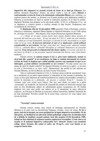 Secretele U.S.L.A.
65
împotrivit din răsputeri ca această revistă de front să se facă pe Ghencea. Jos
pălăria, domnule Preşedinte! Atunci, aţi salvat vieţile a sute de cadre. Dânsul a
contramandat revista de front şi la insistenţele colonelului Bleorţ care, telefonic, i-a
explicat panica din unitate, ce dezastru s-ar fi putut produce prin deplasarea unităţii la
Ghencea şi necesitatea că, dacă se insistă în realizarea acesteia, să se facă în unitate.
Inginerul Montanu mai propune ca în cele două unităţi - U.S.L.A. şi Direcţia a V-a - să
se deplaseze o comisie pentru a verifica situaţia la faţa locului. Propunerea este
acceptată de dl. Ion Iliescu.
În dimineaţa zilei de 24 decembrie 1989, generalii Vlad şi Hortopan, coloneii
Gherciu şi Ardeleanu, căpitanul Dănuţ Stuparu şi inginerul Montanu, cu un TAB, ajung
în „bârlogul teroriştilor”. Mai departe, îl las să povestească pe inginerul Montanu:
„(...) Drept să vă spun, aveam foarte mari emoţii, fiindcă ideea aceasta de
terorism mă marcase şi pe mine... Şi aşa am ajuns la U.S.L.A., unde am avut surpriza
să-i vedem pe cei mai formidabili «terorişti» cu lacrimi în ochi, bucurându-se ca nişte
copii că ne-au văzut. Şi fuseseră informaţi că spre ei se deplasează o forţă militară
considerabilă ca să-i termine. De fapt, eram doar noi. Ajunşi acolo, adjuncţii unităţii
U.S.L.A., colonelul Bleort, colonelul Gherghina şi colonelul Simionescu au prezentat
raportul, Erau toţi prezenţi şi echipamentul din dotare sigilat... Cu aceste concluzii m-
am întors la M.Ap.N. şi am prezentat raportul domnului Ion Iliescu, care a fost foarte
mulţumit...”
Stimaţi cititori, se acţiona asupra U.S.L.A. prin toate mijloacele, numai ca
să-şi iasă din „pepeni” şi să reacţioneze, în timp ce comisia desemnată să execute
revista de front se deplasa spre sediul unităţii, aceasta este anunţată că spre ea se
îndreaptă „o forţă militară considerabilă ca să-i termine”. Vă daţi seama care era
starea de spirit în rândul cadrelor? Şi domnul Montanu se miră că i-a găsit „cu lacrimi
în ochi şi bucurându-se ca nişte copii”. Dumnezeule, dar perfid au mai acţionat un
Nicolae Militaru, un Silviu Brucan, un Gelu Voican Voiculescu.
Toţi se coalizaseră împotriva U.S.L.A. Inclusiv presa avidă de senzaţional. Care
nu a menţionat că cei patru supravieţuitori ai măcelului au fost arestaţi şi anchetaţi. Se
vroia cu orice preţ obţinerea de material probatoriu în vederea documentării variantei cu
privire la misiunea ce o primiseră, „de atacare a sediului M.Ap.N.”. Aceasta, în
viziunea celor care aveau acest interes. Dar nici unul dintre cei patru nu a putut
„recunoaşte” un neadevăr, iar factorii de comandă din unitate au intervenit energic (aşa
cum au fost întotdeauna alături de subordonaţi) pentru recuperarea lor. Pe fondul
negăsirii nici unei unei probe sau indiciu că ar fi intenţionat să atace obiectivul
respectiv, au fost puşi în libertate şi scoşi prin ordinul ministrului Apărării Naţionale de
pe lista teroriştilor. Porcărie curată! Iar în acest timp, camarazii lor erau supuşi unei
reviste de front...
"Terorişti" contra terorişti
Stimaţi cititori, mintea mea refuză să înţeleagă raţionamentul lui Nicolae
Militaru şi al celor care au dezinformat Naţiunea, Armata, vizavi de uslaşi. Pe de o
parte, încă de la început, au cerut sprijinul lor în lupta împotriva teroriştilor. Pe de
altă parte, au desfăşurat un adevărat război psihologic asupra lor, în intenţia clară
de a lichida în totalitate această unitate, încă din noaptea 23-24 decembrie 1989,
uslaşii au fost solicitaţi să acţioneze pentru capturarea teroriştilor. Crede cineva că
aceştia ar fi acţionat împotriva camarazilor lor? Absurd! Atunci s-au constituit
echipe mixte formate din uslaşi şi cadre ale M.Ap.N., care s-au înţeles şi au
cooperat foarte bine.
 