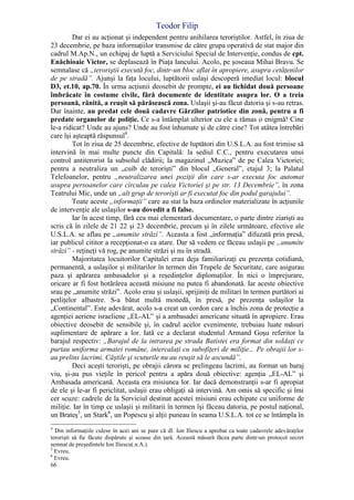 Teodor Filip
66
Dar ei au acţionat şi independent pentru anihilarea teroriştilor. Astfel, în ziua de
23 decembrie, pe baza informaţiilor transmise de către grupa operativă de stat major din
cadrul M.Ap.N., un echipaj de luptă a Serviciului Special de Intervenţie, condus de cpt.
Enăchioaie Victor, se deplasează în Piaţa Iancului. Acolo, pe şoseaua Mihai Bravu. Se
semnalase că „teroriştii execută foc, dintr-un bloc aflat în apropiere, asupra cetăţenilor
de pe stradă”. Ajunşi la faţa locului, luptătorii uslaşi descoperă imediat locul: blocul
D3, et.10, ap.70. În urma acţiunii deosebit de prompte, ei au lichidat două persoane
îmbrăcate în costume civile, fără documente de identitate asupra lor. O a treia
persoană, rănită, a reuşit să părăsească zona. Uslaşii şi-au făcut datoria şi s-au retras.
Dar înainte, au predat cele două cadavre Gărzilor patriotice din zonă, pentru a fi
predate organelor de poliţie. Ce s-a întâmplat ulterior cu ele a rămas o enigmă! Cine
le-a ridicat? Unde au ajuns? Unde au fost înhumate şi de către cine? Tot atâtea întrebări
care îşi aşteaptă răspunsul4
.
Tot în ziua de 25 decembrie, efective de luptători din U.S.L.A. au fost trimise să
intervină în mai multe puncte din Capitală: la sediul C.C., pentru executarea unui
control antiterorist la subsolul clădirii; la magazinul „Muzica” de pe Calea Victoriei;
pentru a neutraliza un „cuib de terorişti” din blocul „General”, etajul 3; la Palatul
Telefoanelor, pentru „neutralizarea unei poziţii din care s-ar executa foc automat
asupra persoanelor care circulau pe calea Victoriei şi pe str. 13 Decembrie”, în zona
Teatrului Mic, unde un „alt grup de terorişti ar fi executat foc din podul garajului”.
Toate aceste „informaţii” care au stat la baza ordinelor materializate în acţiunile
de intervenţie ale uslaşilor s-au dovedit a fi false.
Iar în acest timp, fără cea mai elementară documentare, o parte dintre ziarişti au
scris că în zilele de 21 22 şi 23 decembrie, precum şi în zilele următoare, efective ale
U.S.L.A. se aflau pe „anumite străzi”. Aceasta a fost „informaţia” difuzată prin presă,
iar publicul cititor a recepţionat-o ca atare. Dar să vedem ce făceau uslaşii pe „anumite
străzi” - reţineţi vă rog, pe anumite străzi şi nu în stradă.
Majoritatea locuitorilor Capitalei erau deja familiarizaţi cu prezenţa cotidiană,
permanentă, a uslaşilor şi militarilor în termen din Trupele de Securitate, care asigurau
paza şi apărarea ambasadelor şi a reşedinţelor diplomaţilor. În nici o împrejurare,
oricare ar fi fost hotărârea această misiune nu putea fi abandonată. Iar aceste obiective
srau pe „anumite străzi”. Acolo erau şi uslaşii, sprijiniţi de militari în termen purtători ai
petliţelor albastre. S-a bătut multă monedă, în presă, pe prezenţa uslaşilor la
„Continental”. Este adevărat, acolo s-a creat un cordon care a închis zona de protecţie a
agenţiei aeriene israeliene „EL-AL” şi a ambasadei americane situată în apropiere. Erau
obiective deosebit de sensibile şi, în cadrul acelor evenimente, trebuiau luate măsuri
suplimentare de apărare a lor. Iată ce a declarat studentul Armand Goşu referitor la
barajul respectiv: „Barajul de la intrarea pe strada Batistei era format din soldaţi ce
purtau uniforma armatei române, intercalaţi cu subofiţeri de miliţie... Pe obrajii lor s-
au prelins lacrimi. Căştile şi scuturile nu au reuşit să le ascundă”.
Deci aceşti terorişti, pe obrajii cărora se prelingeau lacrimi, au format un baraj
viu, şi-au pus vieţile în pericol pentru a apăra două obiective: agenţia „EL-AL” şi
Ambasada americană. Aceasta era misiunea lor. Iar dacă demonstranţii s-ar fi apropiat
de ele şi le-ar fi periclitat, uslaşii erau obligaţi să intervină. Am omis să specific şi îmi
cer scuze: cadrele de la Serviciul destinat acestei misiuni erau echipate cu uniforme de
miliţie. Iar în timp ce uslaşii şi militarii în termen îşi făceau datoria, pe postul naţional,
un Brateş5
, un Stark6
, un Popescu şi alţii puneau în seama U.S.L.A. tot ce se întâmpla în
4
Din informaţiile culese în acei ani se pare că dl. Ion Iliescu a aprobat ca toate cadavrele adevăraţilor
terorişti să fie făcute dispărute şi scoase din ţară. Această măsură făcea parte dintr-un protocol secret
semnat de preşedintele Ion Iliescu(.n.A.).
5
Evreu.
6
Evreu.
 