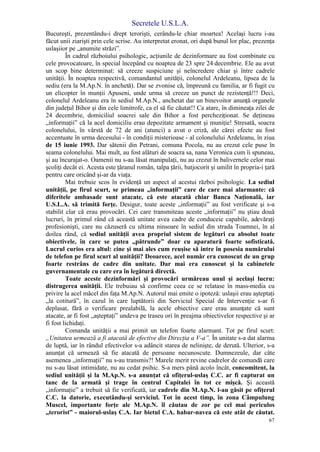 Secretele U.S.L.A.
67
Bucureşti, prezentându-i drept terorişti, cerându-le chiar moartea! Acelaşi lucru i-au
făcut unii ziarişti prin cele scrise. Au interpretat eronat, ori după bunul lor plac, prezenţa
uslaşiior pe „anumite străzi”.
În cadrul războiului psihologic, acţiunile de dezinformare au fost combinate cu
cele provocatoare, în special începând cu noaptea de 23 spre 24 decembrie. Ele au avut
un scop bine determinat: să creeze suspiciune şi neîncredere chiar şi între cadrele
unităţii. În noaptea respectivă, comandantul unităţii, colonelul Ardeleanu, lipsea de la
sediu (era la M.Ap.N. în anchetă). Dar se zvonise că, împreună cu familia, ar fi fugit cu
un elicopter în munţii Apuseni, unde urma să creeze un punct de rezistenţă!!! Deci,
colonelul Ardeleanu era în sediul M.Ap.N., anchetat dar un binevoitor anunţă organele
din judeţul Bihor şi din cele limitrofe, ca el să fie căutat!! Ca atare, în dimineaţa zilei de
24 decembrie, domiciliul soacrei sale din Bihor a fost percheziţionat. Se deţineau
„informaţii” că la acel domiciliu erau depozitate armament şi muniţie! Stresată, soacra
colonelului, în vârstă de 72 de ani (atunci) a avut o criză, ale cărei efecte au fost
accentuate în urma decesului - în condiţii misterioase - al colonelului Ardeleanu, în ziua
de 15 iunie 1993. Dar sătenii din Petrani, comuna Pocola, nu au crezut cele puse în
seama colonelului. Mai mult, au fost alături de soacra sa, nana Veronica cum îi spuneau,
şi au încurajat-o. Oamenii nu s-au lăsat manipulaţi, nu au crezut în balivernele celor mai
şcoliţi decât ei. Acesta este ţăranul român, talpa ţării, batjocorit şi umilit în propria-i ţară
pentru care oricând şi-ar da viaţa.
Mai trebuie scos în evidenţă un aspect al acestui război psihologic. La sediul
unităţii, pe firul scurt, se primeau „informaţii” care de care mai alarmante: că
diferitele ambasade sunt atacate, că este atacată chiar Banca Naţională, iar
U.S.L.A. să trimită forţe. Desigur, toate aceste „informaţii” au fost verificate şi s-a
stabilit clar că erau provocări. Cei care transmiteau aceste „informaţii” nu ştiau două
lucruri, în primul rând că această unitate avea cadre de conduceie capabile, adevăraţi
profesionişti, care nu căzuseră cu ultima ninsoare în sediul din strada Toamnei, în al
doilea rând, că sediul unităţii avea propriul sistem de legături cu absolut toate
obiectivele, în care se putea „pătrunde” doar cu aparatură foarte sofisticată.
Lucrul curios era altul: cine şi mai ales cum reuşise să intre în posesia numărului
de telefon pe firul scurt al unităţii? Deoarece, acel număr era cunoscut de un grup
foarte restrâns de cadre din unitate. Dar mai era cunoscut şi la cabinetele
guvernamentale cu care era în legătură directă.
Toate aceste dezinformări şi provocări urmăreau unul şi acelaşi lucru:
distrugerea unităţii. Ele trebuiau să confirme ceea ce se relatase în mass-media cu
privire la acel măcel din faţa M.Ap.N. Autorul mai emite o ipoteză: uslaşii erau aşteptaţi
„la cotitură”, în cazul în care luptătorii din Serviciul Special de Intervenţie s-ar fi
deplasat, fără o verificare prealabilă, la acele obiective care erau anunţate că sunt
atacate, ar fi fost „aşteptaţi” undeva pe traseu ori în preajma obiectivelor respective şi ar
fi fost lichidaţi.
Comanda unităţii a mai primit un telefon foarte alarmant. Tot pe firul scurt:
„Unitatea urmează a fi atacată de efective din Direcţia a V-a”. În unitate s-a dat alarma
de luptă, iar în rândul efectivelor s-a adâncit starea de nelinişte, de derută. Ulterior, s-a
anunţat că urmează să fie atacată de persoane necunoscute. Dumnezeule, dar câte
asemenea „informaţii” nu s-au transmis?! Marele merit revine cadrelor de comandă care
nu s-au lăsat intimidate, nu au cedat psihic. S-a mers până acolo încât, concomitent, la
sediul unităţii şi la M.Ap.N. s-a anunţat că ofiţerul-uslaş C.C. ar fi capturat un
tanc de la armată şi trage în centrul Capitalei în tot ce mişcă. Şi această
„informaţie” a trebuit să fie verificată, iar cadrele din M.Ap.N. l-au găsit pe ofiţerul
C.C. la datorie, executându-şi serviciul. Tot în acest timp, în zona Câmpulung
Muscel, importante forţe ale M.Ap.N. îl căutau de zor pe cel mai periculos
„terorist” - maiorul-uslaş C.A. Iar bietul C.A. habar-navea că este atât de căutat.
 