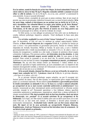 Teodor Filip
68
Era în unitate, numit în funcţia de şef de Stat Major, în locul colonelului Trosca, al
cărui cadavru zăcea în faţa M.Ap.N. Degeaba comanda unităţii a anunţat că acest
ofiţer se află în unitate. Cei de la M.Ap.N., nu şi nu, este „terorist” şi acţionează în
zona amintită. Aveau ei această informaţie!
Stimaţi cititori, exemplele de acest gen ar putea continua. Sper că am reuşit să
prezint, aşa cum m-am priceput, diabolicul scenariu care s-a ţesut în jurul uslaşilor. Şi în
tot acest timp, radioul şi televiziunea nu au preluat (nu au dorit) de la U.S.L.A.,
nici o dezminţire. Iar colonelul Bleorţ l-a rugat, prin telefon, pe dl. Petre Roman7
să facă demersurile necesare pentru ca dezminţirile U.S.L.A., trimise la
Televiziune, să fie date pe post. Dar Petrică al nostru nu avea timp pentru aşa
ceva. El era preocupat să se afirme, să iasă în evidenţă. Şi a reuşit.
În felul acesta, s-a mai adăugat un personaj pe lista celor care au desfăşurat şi
condus războiul psihologic împotriva uslaşilor. Totul desfăşurat în baza unui plan
diabolic.
Un rol deloc neglijabil l-a avut şi Gelu Voican Voiculescu8
. În noaptea de 23
spre 24 decembrie, el este cel care l-a anchetat pe uslaşul supravieţuitor Şoldea.
Ulterior, a făcut eforturi disperate de a organiza U.S.L.A. A profitat de funcţia pe
care a avut-o: vice prim-ministru al guvernului provizoriu, funcţie în virtutea căreia
răspundea de Armată, Securitate, Miliţie şi Justiţie. În acest sens, a scos o hotărâre
guvernamentală într-o totală neconcordanţă cu misiunile U.S.L.A. Şi când a văzut că
intenţia de reorganizare a unităţii nu a dat roade, a început să acţioneze direct asupra
colonelului Ardeleanu. Prin presiuni psihice, să-l determine să-şi dea demisia. A vrut
neapărat să aibă controlul asupra acestei unităţi de elită. Şi cum putea să facă
aceasta? Doar având la comanda ei un om de-al său. În această situaţie, colonelul
Ardeleanu nu mai era bun! Şi atunci, l-a propus comandant pe marele „revoluţionar”
Munteanu. Da, aţi citit bine stimaţi cititori: pe Munteanu !! Adică, înlături de la
comandă un specialist al luptei antiteroriste, pe acel comandant care s-a împotrivit din
răsputeri dezorganizării unităţii, şi doreşti să-l înlocuieşti cu unul care nici nu auzise de
terorism dar să mai ştie cu ce se mănâncă!
Şi în această situaţie, domnul Ion Iliescu a avut un rol benefic, în sensul că a
stopat toate acţiunile lui G.V. Voiculescu vizavi de U.S.L.A. în privinţa dânsului,
„cele bune să se adune, cele rele...”
În ce priveşte războiul psihologic asupra uslaşilor, nu pot fi exceptaţi nici
factorii politici de atunci. Dar de data aceasta, cu repercusiuni grave asupra întregului
popor şi a economiei naţionale. M-am referit la acea hotărâre a guvernului provizoriu
în totală contradicţie cu misiunile U.S.L.A. În baza ei, s-a luat o măsură absurdă:
pe aeroporturi să nu se mai execute controlul antiterorist şi antideturnare! Ţara
noastră, recunoscută pe plan internaţional pentru profesonalismul şi eficienţa acestei
activităţi, renunţă la ea!! Personalul specializat a fost înlăturat, tehnica specifică
controlului antiterorist şi antideturnare, importată pe valută forte, a rămas nefolosită. O
situaţie nemaiîntâlnită! Păi, dacă graniţele ţării au fost larg deschise, dacă am intrat
în democraţie, era „normal” ca şi această activitate de pe aeroporturi să fie
înlăturată. Ceva logic, nu? Dar numai în debla celor care au dorit acest lucru. Şi se mai
miră S.R.I.-ul, se mai miră unii ziarişti, că România a devenit placa turnantă a
terorismului internaţional... Excluzând toate valorile care au fost scoase atunci din
ţară, fiţi siguri că tot în acea perioadă, pe aeroporturile Otopeni, Băneasa,
Kogălniceanu, Arad sau Timişoara, în ţară au fost introduse tone de armament . Şi
au intrat şi ieşit spionii cu grămada...
7
Evreu.
8
Deţinut de drept comun inainte de 1989 şi amestecat în Mişcarea transcedentală din România prin anii
1980-1984, când a fost interzisă. Responsabil de executarea lui Ceauşescu, precum şi de lichidarea multor
ofiţeri de valoare ai armatei române. A scăpat doar prin numirea în funcţia de ambasador în Tunisia.
 