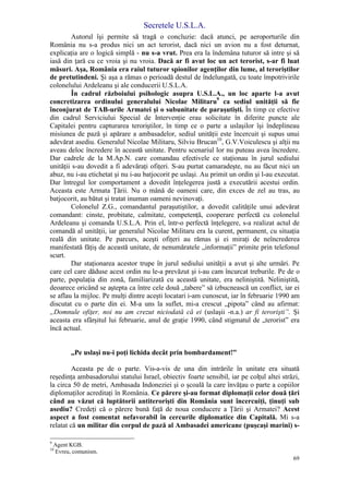 Secretele U.S.L.A.
69
Autorul îşi permite să tragă o concluzie: dacă atunci, pe aeroporturile din
România nu s-a produs nici un act terorist, dacă nici un avion nu a fost deturnat,
explicaţia are o logică simplă - nu s-a vrut. Prea era la îndemâna tuturor să intre şi să
iasă din ţară cu ce vroia şi nu vroia. Dacă ar fi avut loc un act terorist, s-ar fi luat
măsuri. Aşa, România era raiul tuturor spionilor agenţilor din lume, al teroriştilor
de pretutindeni. Şi aşa a rămas o perioadă destul de îndelungată, cu toate împotrivirile
colonelului Ardeleanu şi ale conducerii U.S.L.A.
În cadrul războiului psihologic asupra U.S.L.A., un loc aparte l-a avut
concretizarea ordinului generalului Nicolae Militaru9
ca sediul unităţii să fie
înconjurat de TAB-urile Armatei şi o subunitate de paraşutişti. În timp ce efective
din cadrul Serviciului Special de Intervenţie erau solicitate în diferite puncte ale
Capitalei pentru capturarea teroriştilor, în timp ce o parte a uslaşilor îşi îndeplineau
misiunea de pază şi apărare a ambasadelor, sediul unităţii este încercuit şi supus unui
adevărat asediu. Generalul Nicolae Militaru, Silviu Brucan10
, G.V.Voiculescu şi alţii nu
aveau deloc încredere în această unitate. Pentru scenariul lor nu puteau avea încredere.
Dar cadrele de la M.Ap.N. care comandau efectivele ce staţionau în jurul sediului
unităţii s-au dovedit a fi adevăraţi ofiţeri. S-au purtat camaradeşte, nu au făcut nici un
abuz, nu i-au etichetat şi nu i-au batjocorit pe uslaşi. Au primit un ordin şi l-au executat.
Dar întregul lor comportament a dovedit înţelegerea justă a executării acestui ordin.
Aceasta este Armata Ţării. Nu o mână de oameni care, din exces de zel au tras, au
batjocorit, au bătut şi tratat inuman oameni nevinovaţi.
Colonelul Z.G., comandantul paraşutiştilor, a dovedit calităţile unui adevărat
comandant: cinste, probitate, calmitate, competenţă, cooperare perfectă cu colonelul
Ardeleanu şi comanda U.S.L.A. Prin el, într-o perfectă înţelegere, s-a realizat actul de
comandă al unităţii, iar generalul Nicolae Militaru era la curent, permanent, cu situaţia
reală din unitate. Pe parcurs, aceşti ofiţeri au rămas şi ei miraţi de neîncrederea
manifestată făţiş de această unitate, de nenumăratele „informaţii” primite prin telefonul
scurt.
Dar staţionarea acestor trupe în jurul sediului unităţii a avut şi alte urmări. Pe
care cel care dăduse acest ordin nu le-a prevăzut şi i-au cam încurcat treburile. Pe de o
parte, populaţia din zonă, familiarizată cu această unitate, era neliniştită. Neliniştită,
deoarece oricând se aştepta ca între cele două „tabere” să izbucnească un conflict, iar ei
se aflau la mijloc. Pe mulţi dintre aceşti locatari i-am cunoscut, iar în februarie 1990 am
discutat cu o parte din ei. M-a uns la suflet, mi-a crescut „pipota” când au afirmat:
„Domnule ofiţer, noi nu am crezut niciodată că ei (uslaşii -n.a.) ar fi terorişti”. Şi
aceasta era sfârşitul lui februarie, anul de graţie 1990, când stigmatul de „terorist” era
încă actual.
„Pe uslaşi nu-i poţi lichida decât prin bombardament!”
Aceasta pe de o parte. Vis-a-vis de una din intrările în unitate era situată
reşedinţa ambasadorului statului Israel, obiectiv foarte sensibil, iar pe colţul altei străzi,
la circa 50 de metri, Ambasada Indoneziei şi o şcoală la care învăţau o parte a copiilor
diplomaţilor acreditaţi în România. Ce părere şi-au format diplomaţii celor două ţări
când au văzut că luptătorii antiterorişti din România sunt încercuiţi, ţinuţi sub
asediu? Credeţi că o părere bună faţă de noua conducere a Ţării şi Armatei? Acest
aspect a fost comentat nefavorabil în cercurile diplomatice din Capitală. Mi s-a
relatat că un militar din corpul de pază al Ambasadei americane (puşcaşi marini) s-
9
Agent KGB.
10
Evreu, comunism.
 