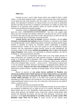 Secretele U.S.L.A.
7
PREFAŢA
Lucrarea pe care o aveţi în faţă, stimaţi cititori, este ciudată în felul ei. După
citirea e, o parte dintre dumneavoastră va spune că am prezentat direct unele probleme,
că am atacat prea dur unele persoane, alţii, din contră, vor zice că am prezentat prea
puţine. Unii specialişti în domeniu vor reproşa lucrării că nu am intrat în amănuntele
specifice activităţii de prevenire şi combatere a terorismului, iar ceilalţi s-ar putea simţi
deranjaţi că am prezentat unele probleme intime ale acestei activităţi. Iar alţii vor
reproşa că m-am abătut de la tematica propusă.
Atenţionez cititorii că lucrarea de faţă cuprinde realitatea sută la sută şi face
parte din ciclul „TERORISMSM-ANTITERORISM”. Am stat şi am cugetat mult,
domol, aşa cum îi stă bine unui ardelean, înainte de a mă apuca de scris. Nu am veleităţi
de scriitor, însă când văd cum sunt prostit în faţă, când ştiu precis că albul este alb, dar
el mi se prezintă de alţii ca fiind negru, nu mai pot să rabd.
Această lucrare este doar un început. Deoarece, România a devenit placa
turnantă a terorismului internaţional, deoarece România se confruntă cu acest flagel
al contemporaneităţii, cititorii, publicul larg trebuie să posede cunoştinţe minime despre
formele şi metodele de acţiune ale teroriştilor, despre organizaţiile şi grupările
extremist-teroriste. Trebuie să afle care sunt cauzele ce duc la proliferarea acestui
fenomen, cele mai reprezentative acţiuni teroriste comise pe plan internaţional. De
asemenea, trebuie să afle despre războiul parapsihologic care se duce şi în prezent
asupra României. Toate acestea vor fi prezentate în volumele următoare, care sper să
fie tipărite şi1
să trezească interesul cititorilor.
Trebuie cunoscut că majoritatea statelor lumii şi-au creat unităţi speciale de
luptă antiteroristă, care răspund prin forţă acţiunilor teroriste. O astfel de unitate a
existat şi în România până în decembrie 1989, anume Unitatea Specială de Luptă
Antiteroristă (U.S.L.A.). În fierbinţeala acelor evenimente, cadrele acestei unităţi de
elită au fost etichetate drept „terorişti”, „uslaşi-terorişti”. Televiziunea în special, apoi
o serie de jurnalişti au folosit minciuna, diversiunea şi propaganda pentru aţâţarea urii
împotriva acestora. Timp de şase luni a fost desfiinţată. Singurii specialişti din ţară,
formaţi prin sacrificii enorme - suportate de întregul popor -au fost umiliţi, batjocoriţi,
asasinaţi.
Doresc să precizez că este prima lucrare publicată în România care
abordează problema fostei Unităţi Speciale de Luptă Antiteroristă şi care prezintă,
în acelaşi timp, unele din evenimentele din decembrie 1989 într-o lumină care nu
convine multor persoane. De aceea, ca de altfel orice lucrare de pionierat, poate
nemulţumi pe mulţi. Acestora le fac invitaţia de a avea curajul să formuleze viziunea lor
asupra problemelor tratate în acest ciclu, să le redea într-o altă lucrare pe care publicul
cititor o va aprecia sau nu.
După cum apreciază sau nu lucrarea de faţă.
De ce am scris acest ciclu? Pentru că moralmente consider că am acest drept. Şi
am considerat că publicarea lui va umple un gol, că în numele Adevărului şi pentru
Istorie trebuie spus tot ce ştii. Bineînţeles, foarte documentat. Am scris-o, deoarece la
foarte multe persoane, din multiple cauze, există încă o părere eronată despre foştii
lucrători din Ministerul de Interne, mai ales din fosta Securitate. Acestora ţin să le
reamintesc că în topul internaţional al serviciilor secrete, în toamna anului 1989,
România ocupa locul trei în lume. În aceste servicii nu pot acţiona decât
1
 