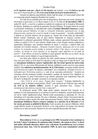 Teodor Filip
70
ar fi exprimat cam aşa: „Dacă cei din interior vor (uslaşii - n.a.), îi nimicesc pe toţi
(cei care îi încercuiseră-n.a.) Pe ei nu-i poţi lichida decât prin bombardament „.
Aceasta era părerea specialiştilor străini faţă de uslaşi. Un lucru poate minor dar
cu consecinţe pentru imaginea României în exterior.
Voi mai da un exemplu prin care să demonstrez, dacă mai este cazul, acţiunea de
diversiune şi provocare ce s-a făcut asupra U.S.L.A. Pe data de 26 decembrie 1989, la
sediul M .Ap.N., a avut loc o şedinţa cu cadrele de conducere de la Armată şi Ministerul
de Interne. Şedinţa era condusă de generalul Nicolae Militaru. În timpul luării de cuvânt
a colonelului Ardeleanu, în sală pătrunde vijelios Cazimir (Benedict) Ionascu şi strigă:
„Tovarăşe general Militaru, în timp ce colonelul Ardeleanu raportează aici, în faţa
dumneavostră, unitatea lui a ieşit în stradă si trage în populaţie”. Această „informaţie”
o deţinea el, Cazimir Ionescu, de la reţeaua sa. Atunci toţi aveau reţea de informaţii!
Bietul colonel Ardeleanu, mai să facă infarct. Împreună cu Ionescu Cazimir, se
deplasează în cabinetul generalului Militaru unde, culmea, generalul Hortopan tocmai
vorbea cu sediul U.S.L.A. prin telefon. După mine, a fost singura reacţie ostăşească a
generalului Hortopan, care punând telefonul în furcă, îi serveşte o replică dură, dar
meritată, lui Cazimir Ionescu: „Domnule Cazimir Ionescu, dumneata ştii că eu acum
vorbesc cu comanda acestei unităţi şi transmit ordine? Cine dracu v-a permis vouă,
civililor, să intraţi în acest minister şi să împuiaţi capul ofiţerilor cu tot felul de
prostii!”. Cam târziu s-a trezit la realitate şi acest general, dar bine că s-a trezit. Iar pe
cei care citesc aceste rânduri, îi rog să tragă concluziile.
Am lăsat spre sfârşit un episod, ale cărei urmări puteau fi deosebit de tragice.
Aşa cum acei uslaşi au fost atraşi în capcană şi ucişi cu sânge rece în faţa M.Ap.N., aşa
s-a intenţionat lichidarea tuturor luptătorilor din Serviciul Special de Intervenţie
(dacă U.S.L.A. era crema Ministerului de Interne, luptătorii acestui serviciu erau spuma
unităţii). La solicitarea dezinformatorilor de la Televiziune, comanda unităţii trimite
acest serviciu să o apere. Se deţinea „informaţia” că o coloană de „blindate-teroriste se
îndreaptă spre Televiziune pentru a o rade de pe suprafaţa pământului”. Aceasta era
versiunea servită comenzii unităţii, încrezători, conduşi de maiorul Ene, luptătorii se
pun în mişcare, în jurul Televiziunii şi pe străzile adiacente erau importante forţe ale
M.Ap.N. în dispozitiv de luptă. Acestora li s-a transmis ordinul.
„Vine U.S.L.A. să ne atace. Trageţi fără somaţiei”. Coloana luptătorilor se
apropia, când, în dreptul restaurantului „Perla”, este oprită de un TAB din care coboară
un civil şi un maistru militar. Aceştia îi spun maiorului Ene: „Înapoi! Se
intenţionează măcelărirea voastră. Este o capcană!”.
În primăvara anului 1990, după multe căutări, maiorul Ene reuşeşte să ia
legătura cu cele două persoane şi cu lacrimi în ochi le-a mulţumit. Aceste două persoane
au salvat vieţile luptătorilor-uslaşi. Merită toată recunoştinţa şi admiraţia lor. Nu am
latitudinea să le dezvălui numele. Nu este o fabulaţie, stimaţi cititori. Este purul adevăr,
este realitatea crudă a acelor zile când, nişte persoane fanatice, sadice aş putea spune, au
intenţionat lichidarea fizică a tuturor uslaşilor şi a cadrelor de la Direcţia a V-a!
Iar aceste persoane se plimbă în libertate. Unele au parte de o pensie sfidătoare, altele
ocupă diferite funcţii în structurile M.Ap.N. şi în viaţa politică. Şi nimeni, dar absolut
nimeni nu se auto-sesizează. Suntem în cea mai originală democraţie din lume...
Diversiunea „Scutul”
Discreditarea U.S.L.A. s-a prelungit şi în 1990. Scenariul a fost continuat şi
de Gelu Voican Voiculescu. În emisiunea dlui Tatulici, „Revoluţia în direct” a făcut
mai multe afirmaţii aberante, dintre care, referitoare la problema pe care o tratez,
interesează doar una. Cică în decembrie 1989, în ţară erau comandouri străine
 