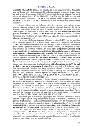 Secretele U.S.L.A.
71
denumite U.S.L.A.C.!!! Bătrâne, îmi pare rău dar nu ştii să dezinformezi... Şi aceasta
este o artă, care nu-ţi este la îndemână. Că au fost comandouri străine sunt de acord, dar
de unde ai scos denumirea de U.S.L.A.C.? Înseamnă că dumneata ştii ceva! Sau pur şi
simplu ai adăugat litera „C” la sfârşitul U.S.L.A. Mai degrabă înclin spre această
ipoteză, deoarece denumirea U.S.L.A.C a avut impactul scontat asupra auditoriului: ce
mi-e U.S.L.A. ce mi-e U.S.L.A.C.?! Mărturisesc că şi eu am rămas mirat auzind această
denumire.
Stimaţi cititori, pentru a îndepărta vălul de suspiciune care a planat asupra
uslaşilor şi pentru a arăta că nici ulterior acest război psihologic împotriva lor nu s-a
terminat, mai trebuie lămurit un lucru. Îl consider absolut necesar. După decembrie
1989, în presă, la Televiziune şi chiar în unele cărţi s-au făcut nenumărate speculaţii
privind formaţiunea „Scutul” de la Timişoara şi Sibiu. S-a afirmat că aceste
formaţiuni erau constituite din efective U.S.L.A. Deci, din uslaşi. Acestei afirmaţii îi
răspund cu un categoric NU!
La început, când am scris despre înfiinţarea şi misiunile U.S.L.A. am specificat
că îşi avea corespondentul ei în fiecare judeţ, concretizat în compartimentul denumit
„Arta”. Acest compartiment era format din cadre specializate în activitatea antiteroristă
(care urmau o pregătire periodică la sediul unităţii centrale, dar aparţineau exclusiv
inspectoratului de securitate respectiv). Pe lângă acest compartiment, fiecare judeţ
avea organizată o formaţiune denumită „Scutul”, formată din cadre de miliţie care
aparţineau, tot exclusiv, inspectoratului respectiv. Cadrele care intrau în componenţa
acestei formaţiuni erau selectate de la toate, serviciile şi îşi îndeplineau atribuţiunile de
serviciu specifice fiecăruia. Însă în cadrul formaţiunii „Scutul”, erau destinaţi
pentru intervenţie în, vederea asigurării liniştei şi ordinii publice. Şi vă asigur că nu
făceau parte bucuroşi din această formaţiune. Pe lângă sarcinile de serviciu specifice,
urmau o pregătire aparte, care îi solicita în plus. Nici o formaţiune „Scutul”, din nici
un judeţ, nu avea în componenţa ei uslaşi. Este o minciună, o dezinformare voită.
Mai documentaţi-vă domnilor, care faceţi asemenea afirmaţii! Deoarece mai există
persoane care cunosc realitatea. Pe care nu aţi dorit şi nu doriţi să o faceţi publică. Şi
încă un lucru, domnilor: Unitatea Specială de Luptă Antiteroristă NU A AVUT
NICIODATĂ EFECTIVE DISLOCATE ÎN ŢARĂ, NICI ÎNAINTE, NICI ÎN TIMPUL
EVENIMENTELOR DIN DECEMBRIE 1989.
După destituirea generalului (r) Nicolae Militaru, generalul Stănculescu a avut
curajul de a reabilita memoria uslaşilor ucişi în faţa M.Ap.N., familiile lor au fost repuse
în drepturi, iar ei declaraţi EROI POST-MORTEM şi înaintaţi în grad. Deşi avea destule
probleme de rezolvat, în chiar prima zi după numirea sa în funcţie, generalul
Stănculescu a ordonat adunarea întregului efectiv al U.S.L.A. în unitate (mai puţin cei
care erau în misiune ordonată) şi, personal, le-a adresat cuvinte de îmbărbătare. Astfel,
duşmanii lor, cunoscuţi şi necunoscuţi, au trebuit să accepte că statutul celor asasinaţi
este şi va fi de EROI ÎN PANOPLIA NEAMULUI ROMÂNESC.
Speculând lipsa de informaţie a populaţiei, unii ziarişti au continuat să arunce
anatema asupra foştilor uslaşi (actualmente Brigada Antiteroristă), continuând să-i
prezinte drept „terorişti”. Nu ştiu, sau bănuiesc în slujba cui sunt, dar prin aceasta îşi bat
joc de meseria cea mai nobilă - gazetăria. Concret: în „România liberă” nr.1466 din 28
decembrie 1994, la pagina a treia, sub titlul „Dezvăluiri despre implicarea U.S.L.A, în
evenimentele din Decembre 1989”, a apărut un articol pe care îl reproduc în întregime:
„Un tânăr care şi-a făcut stagiul militar în trupele U.S.L.A. a declarat
corespondentului A.M. PRESS din Dolj: «Am fost la Timişoara şi la Bucureşti în
decembrie '89. Odată cu noi, militarii în termen, au fost dislocaţi şi profesionişti
reangajaţi, care purtau uniforme negre de camuflaj. Dispozitivele antitero de militari în
termen şi profesionişti au primit muniţie de război.
 
