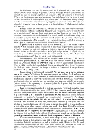 Teodor Filip
72
La Timişoara, s-a tras în manisfestanţi de la distanţă mică. Am văzut cum
săreau creierii celor ciuruiţi de gloanţe. Cred că mascaţii, folosind armamentul lor
special, au tras cu gloanţe explozive. În ianuarie 1990, toţi militarii în termen din
U.S.L.A. au fost internaţi pentru dezintoxicare. Fuseseră drogaţi. Am fost lăsaţi la vatră
cu cinci luni înainte de termen pentru a ne pierde urma. Mă tem pentru mine şi părinţii
mei. La antrenamente şi aplicaţii eram împărţiţi în «amici» si «inamici». Mascaţii erau
«inamicii» pe care trebuia să-i descoperim şi să-i neutralizăm. Cred că mascaţii au fost
acei terorişti”.
Stimaţi cititori, în totalitatea sa, articolul de mai sus este plin de minciuni!
Aceste minciuni ”mbracă” sâmburele de adevăr „la Timişoara s-a tras în manifestanţi
de la mică distanţă”. Aş avea foarte multe comentarii de făcut dar voi căuta să fiu cât
mai scurt. Sunt convins că mulţi bihoreni, şi nu numai, au citit serialul despre uslaşi care
a apărut în „Crişana Plus”. Cei neavizaţi, citind articolul din „România liberă” şi-au
spus, pe bună dreptate: „Uite domnule, ce scrie ăsta si ce a făcut U.S.L.A. în decembrie
1989”. Dar să vedem care sunt minciunile din articolul respectiv:
În primul rând, în România nu au existat trupe U.S.L.A.! M-am săturat să repet
aceasta. A fost o singură unitate specializată în activitatea de prevenire şi combatere a
acţiunilor teroriste pe teritoriul naţional - Unitatea Specială de Luptă Antiteroristă.
Această unitate era încadrată exclusiv cu subofiţeri, maiştri militari şi ofiţeri. Nici un
tânăr nu şi-a satisfăcut serviciul militar la această unitate. Apoi, U.S.L.A. nu avea
„profesionişti reangajaţi”. Este nevoie să explic ce înseamnă.
Corespondentul AMPRESS citat se numeşte Sterie Petrescu, a fost şoferul
directorului general al I.R.E.- RENEL DOLJ şi a fost, ulterior, eliminat de pe statele de
plată ale „României libere” şi AMPRESS după o serie de dezinformări scandaloase.
Ales, în 1996, consilier judeţean (la Dolj) din partea Alianţei Civice, al cărei preşedinte
de Filială era, a fost „detronat” din funcţie şi acţionat în Procuratură şi Justiţie de noua
conducere a A.C. - Dolj. (n.ed.)
Cadru militar şi ce înseamnă reangajat? Nici un uslaş nu a purtat „costum
negru de camuflaj”. Uniforma lor era predominantă de miliţie, fie de echipaje ale
companiei TAROM, ori civilă, în raport cu serviciul din care făceau parte. Doar cadrele
din Serviciul Special de Intervenţie aveau uniformă specifică de luptă, de culoare kaki,
confecţionată dintr-un material care nu permitea uşor aderenţa mâinilor adversarului
(tocmai pentru ca în lupta corp la corp avantajul să fie de partea lor). Dar niciodată
„costume negre de camuflaj”...
Deci, persoana care doreşte să-şi păstreze anonimatul (pentru că minte) nu putea
să-şi fi „făcut stagiul militar în trupele U.S.L.A.”. Dacă este o persoană reală, poate şi-a
satisfăcut serviciul militar în Trupele de Securitate. Dar un militar în termen nu putea
fi şi la Bucureşti şi la Timişoara în decembrie '89. Mai declară că a făcut parte din
„dispozitivele antitero”, împreună cu „profesioniştii reangajaţi”. Pe timpul
evenimentelor din decembrie 1989, nici un cadru din U.S.L.A. nu a fost dislocat în
teritoriu. Stau mărturie, în acest sens, următoarele controale şi verificări care s-au
efectuat în rândul uslaşilor, de către persoane cu decizie în Armată şi în noua conducere
a ţării, chiar şi de către procurori, dintre care unul a fost Popa Ulpiu Cherecheanu,
viitorul procuror general al României. Toate concluziile au fost unanime: „U.S.L.A. nu
a comis nici un act împotriva manifestanţilor”. Organigrama, ca să nu spun ordinea
de bătaie, a fost verificată şi răsverificată. Concluzia: toţi uslaşii au fost în unitate, în
paza şi apărarea obiectivelor sau la cele două aeroporturi: Otopeni şi Băneasa.
În cadrul antrenamentelor, o parte dintre uslaşi nu erau „mascaţi” şi nu se
ascundeau pentru a fi descoperiţi. Erau faţă în faţă, care-pe-care. Abia în 1990, după
constituirea Brigăzii Antiteroriste au apărut celebrele măşti Balacrava (tip de glugă
tricotată care acoperă capul şi gâtul), când presa centrală era „inundată” de titluri de
genul: „Ninja se plimbă prin Bucureşti”, „Bucureştiul invadat de ninja” ş.a..
 