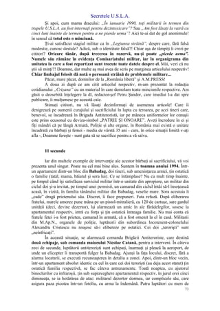 Secretele U.S.L.A.
73
Şi apoi, cum mama dracului: „În ianuarie 1990, toţi militarii în termen din
trupele U.S.L.A. au fost internaţi pentru dezintoxicare”? Sau „Am fost lăsaţi la vatră cu
cinci luni înainte de termen pentru a ne pierde urma”! Aici te-ai dat de gol anonimule!
în sensul că totul este o minciună.
Ţi-ai satisfăcut stagiul militar ca în „Legiunea străină”, despre care, fără falsă
modestie, cunosc destule? Adică, sub o identitate falsă?! Chiar aşa de tâmpiţi îi crezi pe
cititori? Oricare tânăr, după trecerea în rezervă, nu-şi poate „pierde urma”.
Numele său rămâne în evidenţa Comisariatului militar, iar în organigrama din
unitatea la care a fost repartizat sunt trecute toate datele despre el. Măi, vezi că nu
ştii să minţi?! Doamne, dar multe aş mai avea de scris pe marginea articolului respectiv!
Chiar limbajul folosit dă notă o persoană străină de problemele militare...
Păcat, mare păcat, domnilor de la „România liberă” şi A.M.PRESS!
A doua zi după ce am citit articolul respectiv, m-am prezentat la redacţia
cotidianului „Crişana” cu un material în care demolam toate minciunile respective. Am
găsit o deosebită înţelegere la dl, redactor-şef Petru Şandor, care imediat l-a dat spre
publicare, îi mulţumesc pe această cale.
Stimaţi cititori, nu vă lăsaţi dezinformaţi de asemenea articole! Care îi
denigrează pe oamenii curajului şi sacrificiului în lupta cu teroarea, pe acei tineri care,
benevol, se încadrează în Brigada Antiteroristă, iar pe mâneca uniformelor lor cenuşii
este prins ecusonul cu deviza-simbol „PATRIE ŞI ONOARE”. Aveţi încredere în ei şi
fiţi mândri că pe lângă Armată, Poliţie şi alte organe, în România mai există o unitate
încadrată cu bărbaţi şi femei - media de vârstă 35 ani - care, în orice situaţii limită v-aţi
afla -, Doamne fereşte - sunt gata să se sacrifice pentru a vă salva.
11 secunde
Iar din multele exemple de intervenţie ale acestor bărbaţi ai sacrificiului, vă voi
prezenta unul singur. Poate nu cel mai bine ales. Suntem în toamna anului 1994. Într-
un apartament dintr-un bloc din Babadag, doi tineri, sub ameninţarea armei, ţin ostatică
o familie (tatăl, mama, băiatul şi sora lui). Ce se întâmplase? Nu cu mult timp înainte,
pe timpul când îşi satisfăcea serviciul militar într-o unitate din apropiere, un militar din
ciclul doi şi-a invitat, pe timpul unei permisii, un camarad din ciclul întâi să-l însoţească
acasă, în vizită, în familia tânărului militar din Babadag, veselie mare. Sora acestuia îi
„cade” dragă prietenului său. Discret, îi face propuneri. Fata refuză. După eliberarea
fratelui, marele amorez pune mâna pe un pistol-mitralieră, cu 120 de cartuşe, sare gardul
unităţii (deci, devine dezertor), îşi alarmează un amic în ale fărădelegilor, sosesc la
apartamentul respectiv, intră cu forţa şi ţin ostatică întreaga familie. Nu mai conta că
fratele fetei i-a fost prieten, camarad în armată, că a fost omenit la el în casă. Militarii
din M.Ap.N., organele de poliţie, luptătorii din subordinea locotenent-colonelului
Alexandru Cristescu nu reuşesc să-i elibereze pe ostatici. Cei doi „terorişti” sunt
„neînfricaţi”.
În această situaţie, se alarmează comanda Brigăzii Antiteroriste, care destină
două echipaje, sub comanda maiorului Nicolae Catană, pentru a interveni. În câteva
zeci de secunde, luptătorii antiterorişti sunt echipaţi, înarmaţi şi pleacă la aeroport, de
unde un elicopter îi transportă fulger la Babadag. Ajunşi la faţa locului, discret, fără a
alarma locatarii, se execută recunoaşterea în detaliu a zonei. Apoi, dintr-un bloc vecin,
într-un apartament absolut identic cu cel în care cei doi terorişti (au deja acest statut) ţin
ostatică familia respectivă, se fac câteva antrenamente. Toată noaptea, cu ajutorul
binoclurilor cu infraroşii, ţin sub supraveghere apartamentul respectiv, în jurul orei cinci
dimineaţa, se ia hotărârea de atac: militarul dezertor dormea, iar complicele său, care
asigura paza picotea într-un fotoliu, cu arma la îndemână. Patru luptători cu mers de
 