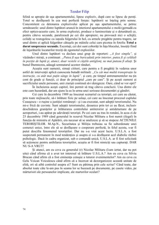 Teodor Filip
74
felină se apropie de uşa apartamentului, lipesc exploziv, după care se lipesc de pereţi.
Totul se desfăşoară în cea mai perfectă linişte: luptătorii se înţeleg prin semne.
Concomitent cu detonarea explozivului aplicat pe uşa apartamentului, se petrec
următoarele: unul dintre luptători aruncă în interiorul apartamentului o molă (gernadă cu
efect optico-acustio care, în urma exploziei, produce o luminozitate şi o detunătură ce,
pentru câteva secunde, paralizează pe cei din apropiere; nu provoacă nici o schijă);
ceilalţi se rostogolesc cu iuţeala fulgerului în hol, cu armele pregătite pentru tragere, iar
unul dintre ei aplică fulgerător cătuşele pe mâinile celui care picotea în fotoliu Totul a
durat unsprezece secunde. Escortaţi, cei doi sunt coborâţi în faţa blocului, însoţiţi fiind
de înjurăturile locatarilor treziţi de zgomotul exploziilor.
Unul dintre luptători va declara unui grup de reporteri: „A fost simplu”, şi
văzându-i miraţi, a continuat: „Putea fi uşa baricadată prin interior, putea fi şi celălalt
în poziţie de luptă şi, atunci, doar vestele si căştile antiglonţ, ne mai puteau fi aliaţi. Şi
bunul Dumnezeu, adaugă semnatarul acestor rânduri.
Aceştia sunt oamenii, simaţi cititori, care pentru a fi pregătiţi în vederea unor
astfel de intervenţii aplică cunoscuta butadă militară: „Cu cât mai multă transpiraţie la
instrucţie, cu atât mai puţin sânge în luptă”, şi care, pe timpul antrenamentelor nu ţin
cont de grade şi funcţii, ci doar de principiul „care pe care”. Şi pe aceşti oameni ai
sacrificiului unele persoane, unii ziarişti continuă să-i denigreze. Oare, când se vor opri?
În încheierea aceşti capitol, îmi permit să trag câteva concluzii. Una dintre ele
este cam hazardată, dar am ajuns la ea în urma unei serioase documentări şi gândiri.
Cei care în decembrie 1989 au înscenat scenariul cu terorişti, cei care au căutat,
prin toate mijloacele, să-i înlăture fizic pe uslaşi, cei care au înscenat procesul cuplului
Ceauşescu - o ruşine a justiţiei româneşti - şi i-au executat, sunt adepţii terorismului. Nu
mi-e frică de cuvinte. Sunt adepţii terorismului, deoarece prin tot ce au făcut, inclusiv
deschiderea graniţelor şi înlăturarea controlului antiterorist şi antideturnare de pe
aeroporturi, i-au apărat pe adevăraţii terorişti. Pe cei care au tras în români, în acea zi de
23 decembrie 1989 când generalul în rezervă Nicolae Militaru a fost numit (ilegal) în
funcţia de ministru al Apărării, era necesar să se analizeze şi să se stopeze ACŢIUNILE
TERORIŞTILOR. M.Ap.N., Securitatea şi Miliţia trebuiau sa fie subordonate unei
comenzi unice, între ele să se desfăşoare o cooperare perfectă, în felul acesta, s-ar fi
putut descifra fenomenul teroriştilor. Dar nu s-a vrut acest lucru. U.S.L.A. a fost
suspectată permanent în mod tendenţios şi asupra ei s-a desfăşurat acel diabolic război
psihologic. Dacă în cadru organizat, sub o comandă unică, U.S.L.A. ar fi fost solicitată
să acţioneze pentru anihilarea teroriştilor, aceştia ar fi fost nimiciţi sau capturaţi. DAR
NU S-A VRUT!
Şi atunci, am eu ceva cu generalul (r) Nicolae Militaru (l-am iertat, dar nu pot
uita) când afirma că a avut tot interesul să înlăture U.S.L.A.? Am eu ceva cu Silviu
Brucan când afirm că a fost eminenţa cenuşie a tuturor evenimentelor? Am eu ceva cu
Gelu Voican Voiculescu când afirm că a încercat să dezorganizeze această unitate de
elită, ori să aibă controlul asupra ei? Sunt eu pătimaş prin cele scrise? Când toate, dar
absolut toate câte le-am pus în seama lor se bazează pe documente, pe casete video, pe
mărturisiri ale persoanelor implicate, ale martorilor oculari?
 