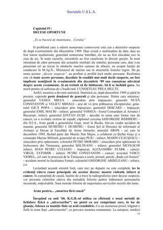 Secretele U.S.L.A.
75
Capitolul IV:
DECESE OPORTUNE
„Ei se bucură de imunitatea... Cerului”
O problemă care a stârnit numeroase controverse este cea a deceselor suspecte
de după evenimentele din Decembrie 1989. Deşi există o multitudine de date, deşi au
fost intens mediatizate, generând numeroase întrebări, ele nu au fost elucidate nici în
ziua de azi. În toate cazurile, cercetările au fost canalizate în direcţii greşite. În mod
intenţinat de către persoane din actualele instituţii ale statului, persoane care, deşi s-au
pensionat ori au trecut în rândurile marilor oameni de afaceri, au ocupat funcţii de
conducere în M.Ap.N., Ministerul de interne sau în structurile fostului regim. De pe
urma acestor „decese suspecte”, au profitat şi profită încă multe persoane. Realitatea
este că toate aceste persoane, decedate în condiţii mai mult decât suspecte, au fost
implicate nemijlocit în evenimentele din decembrie '89 sau cunoşteau adevărul
despre aceste evenimente. Şi au trebuit să fie înlăturate. Să li se închidă gura. Au
murit pentru că sufereau de o boală rară: CUNOŞTEAU PREA MULTE.
Astfel, moartea a devenit statistică. Statistică ce, după decembrie 1989 şi până în
prezent, cuprinde peste douăzeci de generali şi alte persoane. Dintre care amintesc:
generalul VASILE MILEA - sinucidere prin împuşcare; generalii NUŢĂ
CONSTANTIN şi VELICU MIHALE - arşi de vii prin prăbuşirea elicopterului; gene-
ralul GICĂ POPA - sinucidere prin împuşcare; generalul DOICARU - împuşcat;
generalul EMIL MACRI - infarct; generalul VOINEA - fostul Comandant al Armatei l
Bucureşti, infarct; generalul ŞTEFAN GUŞE - decedat în urma unei forme rare de
cancer, cu o evoluţie extrem de rapidă; căpitanul cercetaş GHEORGHE BĂRBIERU -
din D.I.A., fosta gardă a generalului Guşe, mort la Buzău, într-un ciudat accident de
maşină; generalul DUMITRU I. DUMITRU - fostul Şef al Direcţiei de informaţii al
Armatei şi Decan al Facultăţii de Arme întrunite; amiralul ARON - cei care în
decembrie 1989, făcând parte din Marele Stat Major, a colaborat cu Ştefan Guşe şi a
comandat Marina Militară; generalul de aviaţie PUIU - infarct; MARIN CEAUŞESCU -
sinucidere prin spânzurare; colonelul PETRE MORARU - sinucidere prin spânzurare în
închisoarea din Timişoara; generalul BĂLTEANU - infarct; generalul NICOLSCHI
infarct; IOAN PETRU CULIANU - împuşcat; ALEXANDRU STARK - cancer;
VIRGIL TATOMIR - infarct; PETRE CONSTANTIN - cancer; avocatul VOICU
VIOREL, cel care la procesul de la Timişoara a rostit, primul, parola „Radu cel frumos”
- accident mortal în localitatea Feteşti; colonelul GHEORGHE ARDELEANU - infarct,
ş.a.
Lecturând această sinistră listă, care nici pe departe nu este completă, ies în
evidenţă câteva cauze principale ale acestor decese: moarte violentă, infarct şi
cancer. În cunoştinţă de cauză, înainte de a trece la radiografierea unor decese suspecte,
voi prezenta cititorilor câteva din metodele folosite pentru înlăturarea persoanelor
incomode, indezirabile. Sunt metode folosite de majoritatea serviciilor secrete din lume.
Arme pentru... „moartea fără cauză”
Începând cu anii '60, K.G.B.-ul utiliza cu eficienţă o nouă metodă de
lichidare fizică a „adversarilor”; un pistol cu aer comprimat care, în loc de
gloanţe, folosea ca muniţie fiole cu acid ceanhidric. Cu un asemenea pistol, trăgând o
fiolă în zona feţei „adversarului”, se provoca moartea instantanee. La autopsie, medicii
 