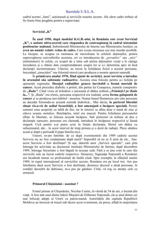 Secretele U.S.L.A.
77
cadrul acestei „lumi”, acţionează şi serviciile noastre secrete. Ale căror cadre trebuie să
fie foarte bine pregătite pentru a supravieţui.
Serviciul „K”
În anul 1950, după modelul K.G.B.-ului, în România este creat Serviciul
„K”, o unitate ultra-secretă care răspundea de contraspionaj în cadrul sistemului
penitenciar naţional. Subordonată Ministerului de Interne sau Ministerului Justiţiei, ea
avea un număr relativ redus de cadre. Care aveau misiunea cea mai murdar posibilă.
La început, se ocupau cu montarea de microfoane în celulele deţinuţilor, pentru
supravegherea convorbirilor acestora, ori cu introducerea de „porumbei” sau „miei”
(informatori) în celule, cu scopul de a intra sub pielea deţinuţilor vizaţi a le câştiga
încrederea şi a obţine date compromiţătoare asupra lor şi a-i determina apoi să facă
declaraţii incriminatoare. Ulterior, au trecut la lichidarea fizică a acestor persoane,
înscenând „sinucideri” sau folosind otravă care producea o moarte aparent naturală.
În primăvara anului 1970, fiind ajutat de sovietici, acest serviciu a introdus
în arsenalul său substanţe radioactive. Acestea erau folosite pentru a-i lichida pe
oponenţii regimului. Dozajul radiaţiilor genera inevitabil o formă mortală de
cancer. Acest procedeu diabolic a primit, din partea lui Ceauşescu, numele conspirativ
de „Radu”. Când vroia să lichideze o persoană el dădea ordinul „Trimiteţi-l pe Radu
la...”. Şi „Radu” era trimis, persoana respectivă era iradiată, urma forma galopantă de
cancer şi se producea inevitabilul - moartea. Numai bunul Dumnezeu ştie câte persoane
au decedat folosindu-se această metodă diabolică... Mai târziu, la parterul blocului
situat vis-a-vis de sediul Securităţii, a fost amenajată o încăpere specială. Pereţii
camerei erau acoperiţi cu tablă de fier, iar în interior se aflau doar o masă de zinc şi
câteva scaune metalice. Bineînţeles, totul era mascat. Pentru lichidarea persoanelor
aflate în libertate, se folosea această încăpere. Sub pretextul că trebuia să dea o
declaraţie oarecare, persoana era chemată, introdusă în încăperea respectivă şi lăsată
singură. Cică pentru a-şi putea scrie în linişte declaraţia. Bietul om dădea cu
subsemnatul, dar... în acest interval de timp primea şi o doză de radiaţii. Pleca sănătos
acasă şi după o perioadă îl pupa familia rece...
Uneori, m-am întrebat: de ce după evenimentele din 1989 cadrele acestui
Serviciu nu au fost condamnate după merit? Imposibil să nu se fi ştiut de ele... Sau:
acest Serviciu a fost desfiinţat? Şi aşa, datorită unor „Servicii speciale”, care prin
întreaga lor activitate au dezonorat instituţia Ministerului de Interne, după decembrie
1989, întreaga Securitate a fost băgată în aceeaşi oală. Fără a se ţine cont în care din
serviciile sale au lucrat cadrele respective. Deoarece, Siguranţa Naţională a României
era încadrată numai cu profesionişti de înaltă clasă. Spre exemplu, la sfârşitul anului
1989, în topul internaţional al serviciilor secrete, România era pe locul trei. Am pus
întrebarea dacă acest Serviciu a fost desfiinţat, deoarece decesul a două persoane, în
condiţii deosebit de dubioase, m-a pus pe gânduri. Citiţi, vă rog cu atenţie cele ce
urmează
Primarul Chişinăului - asasinat ?
Fostul primar al Chişinăului, Nicolae Costin, în vârstă de 54 de ani, a încetat din
viaţă. A fost atât unul dintre liderii Mişcării de Eliberare Naţională, cât şi unul dintre cei
mai înfocaţi adepţi ai Unirii cu patria-mamă. Autorităţile din capitala Republicii
Moldova au încercat să treacă sub tăcere acest eveniment, iar presa, aflată în majoritatea
 