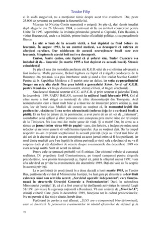 Teodor Filip
78
ei în soldă sneguristă, nu a menţionat nimic despre acest trist eveniment. Dar, peste
25.000 de persoane au participat la funerariile lui.
Moartea lui Nicolae Costin reprezintă o enigmă. Se ştie că, deşi demis imediat
după alegerile din 26 februarie 1994, a continuat să fie un militant consecvent pentru
Unire. În 1993, septembrie, la invitaţia primarului general al Capitalei, Crin Halaicu, a
vizitat Bucureştiul, unde s-a întâlnit, printre înalte oficialităţi politice, şi cu preşedintele
Iliescu.
La nici o lună de la această vizită, a fost depistat ca fiind bolnav de
leucemie. În august 1993, la un control medical, s-a descoperit că suferea de
afecţiuni cardiace. Dar nicidecum de această necruţătoare boală care este
leucemia. Simptomele acestei boli nu i s-a descoperit.
Curios, foarte curios, este faptul că şi şoferul său, Tudor Cojocaru s-a
îmbolnăvit de... leucemie (în martie 1995 a fost depistat cu această boală). Stranie
coincidenţă!
Se ştie că una din metodele preferate ale K.G.B.-ului ds a-şi elimina adversarii a
fost iradierea. Multe persoane, făcând legătura cu faptul că (virgulă) conducerea de la
Bucureşti era pro-rusă, şi-a pus întrebarea: unde şi când a fost iradiat Nicolae Costin?
Pentru că în Republica Moldova a fi patriot este un delict, iar soţia ex-preşedintelui
Snegur nu este alta decât fiica prea iubită a generalului Zotov, fostul şef K.G.B.
pentru România. Vă las pe dumneavoastră, stimaţi cititori, să trageţi concluziile...
Sau decesul fostului secretar al C.C. ai P.C.R. şi prim secretar ai judeţului Timiş
în decembrie 1989, RADU BĂLAN, survenit la mijlocul lunii februarie 1995. Cel al
cărui nume a fost strigat cu insistenţă de către demonstranţii din Timişoara. Acel
nomenclaturist care a făcut mult bine şi a lăsat loc de întoarcere pentru oricine şi, mai
ales, loc de bună ziua. Medicii săi curanţi au susţinut că, în momentul ieşirii din
penitenciar, sănătatea îi era serios zdruncinată (suferea deja de o curioasă boală a
pieiii). Ei au fost de părere că, în penitenciar, a avut parte de un alt soi de „tratament”,
asemănător celui aplicat şi altor persoane care cunoşteau prea multe taine ale revoluţiei
de la Timişoara. Nu i-au mai dat multe şanse de viaţă. Şi a murit! Dar, în urma sa a
rămas un jurnal-intim -circa 400 de pagini - care, din fericire, a încăput pe mâna unui
redactor şi are toate şansele să vadă lumina tiparului. Aşa au susţinut alţii. Dar la timpul
respectiv mi-am exprimat scepticismul în această privinţă (deja au trecut mai bine de
doi ani de la decesul său şi nu am cunoştinţă ca acest jurnal-intim să fi fost publicat). Iar
unul dintre medicii care l-au îngrijit în ultima perioadă a vieţii sale a declarat că nu va fi
surprins dacă şi alţi deţinători de secrete despre evenimentele din decembrie 1989 vor
avea aceeaşi soartă. Sunt de acord cu dânsul.
Pentru cele ce urmează probabil voi fi criticat. Dar cititorul trebuie să cunoască
realitatea. Dl. preşedinte Emil Constantinescu, pe timpul campaniei pentru alegerile
prezidenţiale, ne-a promis transparenţă şi, faptul că, până la sfârşitul anului 1997, vom
afla adevărul cu privire la evenimentele din decembrie 1989. Daţi-mi voie să fiu sceptic
în această privinţă.
La o conferinţă de presă ţinută în a doua decadă a lunii martie 1995, pe Teodor
Rus, purtătorul de cuvânt al Ministerului Justiţiei, l-a luat gura pe dinainte şi a dezvăluit
existenţa unui nou serviciu secret: „Serviciul operativ independent”, care funcţio-
nează în structurile Direcţiei Generale a Penitenciarelor! Deci, în subordinea
Ministerului Justiţiei! Şi, că el a fost creat şi îşi desfăşoară activitatea în temeiul Legii
51/1991 privitoare la siguranţa naţională a României. Vă mai amintiţi de „Serviciul K”,
stimaţi cititori? Care, până în decembrie 1989, funcţiona tot în cadrul penitenciarelor.
Nu-mi permit să fac nici o aluzie, întreb doar.
Purtătorul de cuvânt a mai afirmat: „S.I.O. are o componenţă bine determinată,
care se limitează la prevenirea evenimentelor în rândul efectivelor de deţinuţi şi la
 
