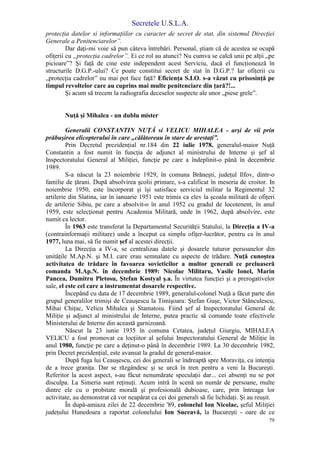 Secretele U.S.L.A.
79
protecţia datelor si informaţiilor cu caracter de secret de stat, din sistemul Direcţiei
Generale a Penitenciarelor”.
Dar daţi-mi voie să pun câteva întrebări. Personal, ştiam că de acestea se ocupă
ofiţerii cu „protecţia cadrelor”. Ei ce rol au atunci? Nu cumva se calcă unii pe alţii „pe
picioare”? Şi faţă de cine este independent acest Serviciu, dacă el funcţionează în
structurile D.G.P.-ului? Ce poate constitui secret de stat în D.G.P.? Iar ofiţerii cu
„protecţia cadrelor” nu mai pot face faţă? Eficienţa S.I.O. s-a văzut cu prisosinţă pe
timpul revoltelor care au cuprins mai multe penitenciare din ţară?!...
Şi acum să trecem la radiografia deceselor suspecte ale unor „piese grele”.
Nuţă şi Mihalea - un dublu mister
Generalii CONSTANTIN NUŢĂ si VELICU MIHALEA - arşi de vii prin
prăbuşirea elicopterului în care „călătoreau în stare de arestaţi”.
Prin Decretul prezidenţial nr.184 din 22 iulie 1978, generalul-maior Nuţă
Constantin a fost numit în funcţia de adjunct al ministrului de Interne şi şef al
Inspectoratului General al Miliţiei, funcţie pe care a îndeplinit-o până în decembrie
1989.
S-a născut la 23 noiembrie 1929, în comuna Brăneşti, judeţul Ilfov, dintr-o
familie de ţărani. După absolvirea şcolii primare, s-a calificat în meseria de croitor. In
noiembrie 1950, este încorporat şi îşi satisface serviciul militar la Regimentul 32
artilerie din Slatina, iar în ianuarie 1951 este trimis ca elev la şcoala militară de ofiţeri
de artilerie Sibiu, pe care a absolvit-o în anul 1952 cu gradul de locotenent, în anul
1959, este selecţionat pentru Academia Militară, unde în 1962, după absolvire, este
numit ca lector.
În 1963 este transferat la Departamentul Securităţii Statului, la Direcţia a IV-a
(contrainformaţii militare) unde a început ca simplu ofiţer-lucrător, pentru ca în anul
1977, luna mai, să fie numit şef al acestei direcţii.
La Direcţia a IV-a, se centralizau datele şi dosarele tuturor persoanelor din
unităţile M.Ap.N. şi M.I. care erau semnalate cu aspecte de trădare. Nuţă cunoştea
activitatea de trădare în favoarea sovieticilor a multor generali ce preluaseră
comanda M.Ap.N. în decembrie 1989: Nicolae Militaru, Vasile Ionel, Marin
Pancea, Dumitru Pletosu, Ştefan Kostyal ş.a. În virtutea funcţiei şi a prerogativelor
sale, el este cel care a instrumentat dosarele respective.
Începând cu data de 17 decembrie 1989, generalul-colonel Nuţă a făcut parte din
grupul generalilor trimişi de Ceauşescu la Timişoara: Ştefan Guşe, Victor Stănculescu,
Mihai Chiţac, Velicu Mihalea şi Stamatoiu. Fiind şef al Inspectoratului General de
Miliţie şi adjunct al ministrului de Interne, putea practic să comande toate efectivele
Ministerului de Interne din această garnizoană.
Născut la 23 iunie 1935 în comuna Cetatea, judeţul Giurgiu, MIHALEA
VELICU a fost promovat ca locţiitor al şefului Inspectoratului General de Miliţie în
anul 1980, funcţie pe care a deţinut-o până în decembrie 1989. La 30 decembrie 1982,
prin Decret prezidenţial, este avansat la gradul de general-maior.
După fuga lui Ceauşescu, cei doi generali se îndreaptă spre Moraviţa, cu intenţia
de a trece graniţa. Dar se răzgândesc şi se urcă în tren pentru a veni la Bucureşti.
Referitor la acest aspect, s-au făcut nenumărate speculaţii dar... cei absenţi nu se pot
disculpa. La Simeria sunt reţinuţi. Acum intră în scenă un număr de persoane, multe
dintre ele cu o probitate morală şi profesională dubioase, care, prin întreaga lor
activitate, au demonstrat că vor neapărat ca cei doi generali să fie lichidaţi. Şi au reuşit.
În după-amiaza zilei de 22 decembrie '89, colonelul Ion Nicolae, şeful Miliţiei
judeţului Hunedoara a raportat colonelului Ion Suceavă, la Bucureşti - oare de ce
 