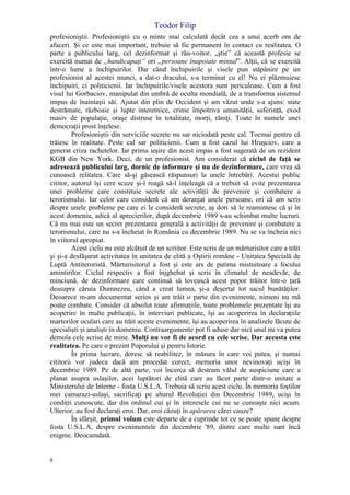 Teodor Filip
8
profesioniştii. Profesioniştii cu o minte mai calculată decât cea a unui acerb om de
afaceri. Şi ce este mai important, trebuie să fie permanent în contact cu realitatea. O
parte a publicului larg, cel dezinformat şi rău-voitor, „ştie” că această profesie se
exercită numai de „handicapaţi” ori „persoane înapoiate mintal”. Alţii, că se exercită
într-o lume a închipuirilor. Dar când închipuirile şi visele pun stăpânire pe un
profesionist al acestei munci, a dat-o dracului, s-a terminat cu el! Nu ei plăzmuiesc
închipuiri, ci politicienii. Iar închipuirile/visele acestora sunt periculoase. Cum a fost
visul lui Gorbaciov, manipulat din umbră de oculta mondială, de a transforma sistemul
impus de înaintaşii săi. Ajutat din plin de Occident şi am văzut unde s-a ajuns: state
destrămate, războaie şi lupte interetnice, crime împotriva umanităţii, suferinţă, exod
masiv de populaţie, oraşe distruse în totalitate, morţi, răniţi. Toate în numele unei
democraţii prost înţelese.
Profesioniştii din serviciile secrete nu sar niciodată peste cal. Tocmai pentru că
trăiesc în realitate. Peste cal sar politicienii. Cum a fost cazul lui Hruşciov, care a
generat criza rachetelor. Iar prima ieşire din acest impas a fost sugerată de un rezident
KGB din New York. Deci, de un profesionist. Am considerat că ciclul de faţă se
adresează publicului larg, dornic de informare şi nu de dezinformare, care vrea să
cunoască relitatea. Care să-şi găsească răspunsuri la unele întrebări. Acestui public
cititor, autorul îşi cere scuze şi-l roagă să-l înţeleagă că a trebuit să evite prezentarea
unei probleme care constituie secrete ale activităţii de prevenire şi combatere a
terorismului. Iar celor care consideră că am deranjat unele persoane, ori că am scris
despre unele probleme pe care ei le consideră secrete, aş dori să le reamintesc că şi în
acest domeniu, adică al aprecierilor, după decembrie 1989 s-au schimbat multe lucruri.
Că nu mai este un secret prezentarea generală a activităţii de prevenire şi combatere a
terorismului, care nu s-a încheiat în România cu decembrie 1989. Nu se va încheia nici
în viitorul apropiat.
Acest ciclu nu este alcătuit de un scriitor. Este scris de un mărturisitor care a trăit
şi şi-a desfăşurat activitatea în unitatea de elită a Oştirii române - Unitatea Specială de
Luptă Antiteroristă. Mărturisitorul a fost şi este ars de patima mistuitoare a focului
amintirilor. Ciclul respectiv a fost înjghebat şi scris în climatul de neadevăr, de
minciună, de dezinformare care continuă să lovească acest popor trăitor într-o ţară
deasupra căruia Dumnezeu, când a creat lumea, şi-a deşertat tot sacul bunătăţilor.
Deoarece m-am documentat serios şi am trăit o parte din evenimente, nimeni nu mă
poate combate. Consider că absolut toate afirmaţiile, toate problemele prezentate îşi au
acoperire în multe publicaţii, în interviuri publicate, îşi au acoperirea în declaraţiile
martorilor oculari care au trăit aceste evenimente, îşi au acoperirea în analizele făcute de
specialişti şi analişti în domeniu. Contraargumente pot fi aduse dar nici unul nu va putea
demola cele scrise de mine. Mulţi nu vor fi de acord cu cele scrise. Dar aceasta este
realitatea. Pe care o prezint Poporului şi pentru Istorie.
În prima lucrare, doresc să reabilitez, în măsura în care voi putea, şi numai
cititorii vor judeca dacă am procedat corect, memoria unor nevinovaţi ucişi în
decembrie 1989. Pe de altă parte, voi încerca să destram vălul de suspiciune care a
planat asupra uslaşilor, acei luptători de elită care au făcut parte dintr-o unitate a
Ministerului de Interne - fosta U.S.L.A. Trebuia să scriu acest ciclu. În memoria foştilor
mei camarazi-uslaşi, sacrificaţi pe altarul Revoluţiei din Decembrie 1989, ucişi în
condiţii cunoscute, dar din ordinul cui şi în interesele cui nu se cunoaşte nici acum.
Ulterior, au fost declaraţi eroi. Dar, eroi căzuţi în apărarea cărei cauze?
În sfârşit, primul volum este departe de a cuprinde tot ce se poate spune despre
fosta U.S.L.A, despre evenimentele din decembrie '89, dintre care multe sunt încă
enigme. Deocamdată.
 