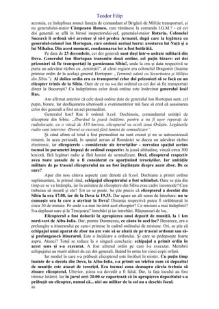 Teodor Filip
80
acestuia, ce îndeplinea atunci funcţia de comandant al Brigăzii de Miliţie transporturi, şi
nu generalului-maior Câmpeanu Romeo, care rămăsese la comanda I.G.M.? - că cei
doi generali se află în biroul inspectorului-şef, generalul-maior Rotariu. Colonelul
Suceavă îi ordonă să-i aresteze şi să-i predea Armatei, după care ia legătura cu
generalul-colonel Ion Hortopan, care ordonă acelaşi lucru: arestarea lui Nuţă şi a
lui Mihalea. Din acest moment, condamnarea lor a fost hotărâtă.
Pe data de 23 decembrie, cei doi generali sunt duşi într-o unitate militară din
Deva. Generalul Ion Hortopan transmite două ordine, cel puţin bizare: cei doi
prizonieri să fie transportaţi în garnizoana Sibiu!, unde la ora şi data respectivă se
purta un adevărat război cu „teroriştii”, al cărui regizor era colonelul Dragomir (înainte
primise ordin de la acelaşi general Hortopan: „Termină odată cu Securitatea şi Miliţia
din Sibiu”). Al doilea ordin era ca transportul celor doi prizonieri să se facă cu un
elicopter trimis de la Sibiu. Oare de ce nu s-a dat ordinul ca cei doi să fie transportaţi
direct la Bucureşti? Cu îndeplinirea celor două ordine este însărcinat generalul Iosif
Rus.
Am afirmat anterior că cele două ordine date de generalul Ion Hortopan sunt, cel
puţin, bizare. Iar desfăşurarea ulterioară a evenimentelor mă face să cred că asasinarea
celor doi generali a fost un act premeditat.
Generalul Iosif Rus îi ordonă lt.col. Dochinoiu, comandantul unităţii de
elicoptere din Sibiu: „Zburând la joasă înălţime, pentru a nu fi uşor reperaţi de
radiolocaţie, cu o viteză de 310 km/ora, elicopterul va ocoli zona Orăştie. Legăturile
radio sunt interzise. Zborul se execută fără lumini de semnalizare”.
Şi când afirm că totul a fost premeditat nu sunt crezut şi nu se autosesizează
nimeni, în acea perioadă, în spaţiul aerian al României se ducea un adevărat război
electronic, iar elicopterele - considerate ale teroriştilor - survolau spaţiul aerian
tocmai în parametri impuşi de ordinul respectiv: la joasă altitudine, viteză circa 300
km/oră, fără legături radio şi fără lumini de semnalizare. Deci, elicopterul respectiv
avea toate şansele de a fi considerat ca aparţinând teroriştilor. Iar unităţile
militare de pe traseul elicopterului nu au fost înştiinţate despre acest zbor. De ce
oare?
Apar din nou câteva aspecte care denotă că lt.col. Dochianu a primit ordine
suplimentare, în primul rând, echipajul elicopterului a fost schimbat. Oare se ştia din
timp ce se va întâmpla, iar în unitatea de elicoptere din Sibiu erau cadre incomode? Care
trebuiau să moară şi ele? Tot ce se poate. Se ştie precis că elicopterul a decolat din
Sibiu la ora 17.08, iar de la Deva la 19.35. Dar apare un alt semn de întrebare: nu se
cunoaşte ora la care a aterizat la Deva! Distanţa respectivă putea fi străbăturuă în
circa 30 de minute. Pe unde s-a mai învârtit acel elicopter? Ce misiuni a mai îndeplinit?
S-a deplasat oare şi la Timişoara? întrebări şi iar întrebări. Răspunsuri de loc.
Elicopterul a fost doborât în apropierea unui depozit de muniţii, la 1 km
nord-vest de Alba-Iulia. Dar, pentru Dumnezeu, ce căuta în acel loc? Deoarece, era o
prelungire a itinerarului pe care-i primise în cadrul ordinului de misiune. Ori, se ştie că
echipajul unui aparat de zbor nu are voie să se abată de pe traseul ordonat sau să-
şi prelungească itinerarul. Este o încălcare a ordinului. Şi care se pedepseşte foarte
aspru. Atunci? Totul se reduce la o singură concluzie: echipajul a primit ordin în
acest sens şi s-a executat. A fost ultimul ordin pe care l-a executat. Membrii
echipajului au murit alături de cei doi generali, lăsând în urma lor cinci copii orfani.
Iar modul în care s-a prăbuşit elicopterul este învăluit în mister. Cu puţin timp
înainte de a decola din Deva, la Alba-Iulia, s-a primit un telefon cum că depozitul
de muniţie este atacat de terorişti. Era tocmai zona deasupra căreia trebuia să
zboare elicopterul. Ulterior, ştirea s-a dovedit a fi falsă. Dar, la faţa locului au fost
trimise întăriri. Iar în jurul orei 20.00 se raportează că în apropierea depozitului s-a
prăbuşit un elicopter, numai că... nici un militar de la sol nu a deschis focul.
 