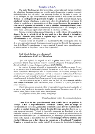 Secretele U.S.L.A.
81
Dle maior Bârloiu, aveţi datoria morală de a spune adevărul! La fel, şi militarii
din subordinea dumneavostră care au venit în sprijin la depozitul respectiv. Au murit
acolo colegi de-ai dvs., dle maior! Dvs. nu sunteţi de vină. Aţi fost indus în eroare. Dar
ce s-a întâmplat, de fapt, acolo? Deoarece, martorii oculari au mai declarat ceva bizar:
după ce s-a auzit zgomotul specific din elicopter, s-a auzit o explozie în aer. Apoi,
alta la sol. Varianta oficială este că elicopterul a fost doborât de la sol, cu armanent de
infanterie, crezându-se că transportă terorişti. Dar, pentru Dumnezeu, din momentul în
care s-a auzit zgomotul elicopterului în zbor şi până la a doua explozie la sol, nu s-a
auzit nici o împuşcătură!! O declară numeroşi martori oculari. Ce s-a întâmplat, o ştiu
numai bunul Dumnezeu şi persoanele interesate în a ascunde adevărul...
În urma celor prezentate, autorul îşi permite să emită o părere: elicopterul a fost
doborât fie de o rachetă, fie că în interiorul său a fost plasată o încărcătură
explozivă (bombă) programată a exploda după un anumit timp sau prin
telecomandă de la sol. Oare să mă înşel?
Varianta oficială am prezentat-o. Şi nici în raportul SRI nu se spune cine a tras
de la sol asupra elicopterului. Se ştie precis zona în care a fost doborât. De asemenea, ce
forţe de la M.Ap.N. erau dislocate în zona respectivă. Şi atunci, pun o ultimă întrebare:
ce profesionalism au dovedit cei care au făcut cercetările?
Emil Macri - încă un general asasinat!
Generalul-maior EMIL MACRI - infarct.
"Şi-a dat sufletul, în noaptea ele 17/18 aprilie, într-o celulă a Spitalului-
penitenciar Jilava, lângă paturile noastre, cu inima schingiuită de lunga şi arbitrara
detenţie politică, cel care a fost generalul-maior EMIL MACRI.
Încremeniţi de crunta dispariţie a importantului om, deplângem lumea în care
se pot petrece acte de indiferenţă şi cinică barbarie ca acela care a dus la tragicul
deces. Generalul E.Macri fusese adus în cursul aceleiaşi zile în celulă, pe targa, de la
un spital care îl alungase, declarându-l apt să se vindece în închisoarea de fioroasă
faimă, aşa cum toate spitalele şi institutele medicale de resort procedează permanent cu
grupul nostru de deţinuţi politici, dintre care unii de vârste înaintate.
Am asistat neputincioşi nu la pieirea unui om fără zile, ci la uciderea sadică a
unui semen de-al nostru (subl. a.) care mai putea să trăiască şi să fie de folos ţării în
care s-a născut.
Crunte zile am mai apucat să trăim: precum câinii cu gurile cusute, aşteptăm să
ne ducem unul după altul, în negurile veşnice, condamnaţi la moarte lentă, de o ură
care nu poate fi nici a democraţiei, nici a umanismului.
Să-i fie ţărâna uşoară, biet tovarăş de suferinţă”.
Grupul de deţinuţi politici din penitenciarul Jilava.
Timp de 40 de ani, generalul-maior Emil Macri a lucrat ca specialist în
Direcţia a II-a a Departamentului Securităţii Statului, care se ocupa de
contrainformaţii economice, conducând nemijlocit această Direcţie în ultimii 20 de
ani. Era o somitate în materie, o bancă de date şi trebuia ucis. Prin funcţia sa, şi-a
creat numeroşi duşmani. Veghind la interesele economice ale României, şi nu ale
clanului Ceauşescu, el şi subordonaţii săi au demascat şi anihilat pe cei care loveau în
interesele economice ale ţării. De nenumărate ori, i-a prevenit pe specialiştii români care
urmau să fie înşelaţi la masa tratativelor. A dovedit întreaga activitate criminală a lui
Nicolae Militaru, care se face vinovat de explozia de la Combinatul Petrochimic
Teleajen, în urma căruia şi-au pierdut viaţa 25 de persoane şi a fost trimisă în judecată
 