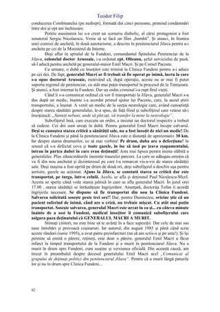Teodor Filip
82
conducerea Combinatului (pe nedrept), formată din cinci persoane, primind condamnări
între doi şi opt ani închisoare.
Pentru asasinarea lui s-a creat un scenariu diabolic, al cărui protagonist a fost
senatorul Sergiu Nicolaescu. Vroia să se facă un film „bombă”. Şi atunci, în fruntea
unei comisii de anchetă, în două autoturisme, a descins în penitenciarul Jilava pentru a-i
ancheta pe cei de la Ministerul de Interne.
Deşi aflat în spitalul de la Fundeni, comandantul Spitalului Penitenciar de la
Jilava, colonelul doctor Arusoaie, i-a ordonat cpt. Olteanu, şeful serviciului de pază,
să-l aducă pentru anchetă pe generalul-maior Emil Macri. Şi pe Cornel Pacoste.
Ca urmare, o dubă cu însoţitor este trimisă la Clinica Fundeni pentru a-i aduce
pe cei doi. De fapt, generalul Macri ar fi trebuit să fie operat pe inimă, lucru la care
s-a opus doctorul Arusoaie, motivând că, după operaţie, acesta nu ar mai fi putut
suporta regimul de penitenciar, cu atât mai puţin transportul la procesul de la Timişoara.
Şi atunci, a fost internat la Fundeni. Dar un ordin criminal i-a rupt firul vieţii.
Când li s-a comunicat ordinul că vor fi transportaţi la Jilava, generalul Macri s-a
dus după un medic, înainte i-a acordat primul ajutor lui Pacoste, care, la auzul ştirii
transportului, a leşinat. A venit un medic de la secţia neurologie care, având cunoştinţă
despre starea sănătăţii generalului, le-a spus, de faţă fiind şi subofiţerul care venise să-i
însoţească: „Sunteţi nebuni, unde să plecaţi, vă transfer la mine la neurologie”.
Subofiţerul însă, care executa un ordin, a insistat iar doctorul respectiv a trebuit
să cedeze. Cei doi sunt urcaţi în dubă. Pentru generalul Emil Macri începe calvarul.
Deşi se cunoştea starea critică a sănătăţii sale, nu a fost însoţit de nici un medic! De
la Clinica Fundeni şi până la penitenciarul Jilava este o distanţă de aproximativ 30 km.
Iar despre starea drumurilor, ce să mai vorbim! Pe drum, duba are o defecţiune! în
sensul că s-a defectat ceva şi toate gazele, în loc să iasă pe ţeava eşapamentului,
intrau în partea dubei în care erau deţinuţii! Asta mai lipsea pentru inima slăbită a
generalului. Plus zduncinăturile inerente traseului parcurs. La care se adăugau emoţia că
va fi din nou anchetat şi dezinteresul pe care l-a remarcat vis-a-vis de starea sănătăţii
sale. Deşi maşina a fost oprită pe drum de două ori, deşi subofiţerul a deschis uşa pentru
aerisire, gazele au acţionat. Ajuns la Jilava, se constată starea sa critică dar este
transportat, pe targa, într-o celulă. Acolo, se afla şi deţinutul Paul Niculescu-Mizil.
Acesta se sperie când vede starea jalnică în care se afla generalul Macri. În jurul orei
17.00 , starea sănătăţii se înrăutăţeşte îngrijorător. Anunţată, doctoriţa Tofan îi acordă
îngrijirile necesare. Se dispune să fie transportat din nou la Clinica Fundeni.
Salvarea solicitată soseşte peste trei ore!! Dar, pentru Dumnezeu, oricine ştie că un
pacient suferind de inimă, când are o criză, nu trebuie mişcat. Cu atât mai puţin
transportat. Soseşte salvarea, generalul Macri este urcat în ea şi... cu câteva minute
înainte de a sosi la Fundeni, medicul însoţitor îi comunică subofiţerului care
asigura paza deţinutului că GENERALUL MACRI A MURIT.
Stimaţi cititori, nu este bine să te avânţi în a face supoziţii. Dar cele de mai sus
nasc întrebări şi provoacă coşmaruri. Iar autorul, din august 1985 şi până când scrie
aceste rânduri (iunie 1995), a avut patru preinfarcturi (na că am scris-o şi pe asta!). Şi îşi
permite să emită o părere, reţineţi, este doar o părere, generalul Emil Macri a făcut
infarct în timpul transportului de la Fundeni şi a murit în penitenciarul Jilava. Nu a
murit în drum spre Fundeni, cum susţine şi versiunea oficială. Din această cauză, am
trecut în preambulul despre decesul generalului Emil Macri acel „Comunicat al
grupului de deţinuţi politici din penitenciarul Jilava”. Pentru că a murit lângă paturile
lor şi nu în drum spre Clinica Fundeni...
 