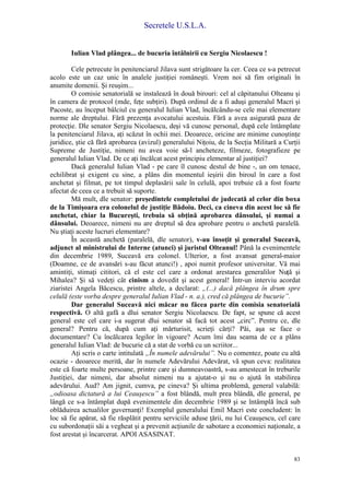 Secretele U.S.L.A.
83
Iulian Vlad plângea... de bucuria întâlnirii cu Sergiu Nicolaescu !
Cele petrecute în penitenciarul Jilava sunt strigătoare la cer. Ceea ce s-a petrecut
acolo este un caz unic în analele justiţiei româneşti. Vrem noi să fim originali în
anumite domenii. Şi reuşim...
O comisie senatorială se instalează în două birouri: cel al căpitanului Olteanu şi
în camera de protocol (mde, feţe subţiri). După ordinul de a fi aduşi generalul Macri şi
Pacoste, au început bâlciul cu generalul Iulian Vlad, încălcându-se cele mai elementare
norme ale dreptului. Fără prezenţa avocatului acestuia. Fără a avea asigurată paza de
protecţie. Dle senator Sergiu Nicolaescu, deşi vă cunosc personal, după cele întâmplate
la penitenciarul Jilava, aţi scăzut în ochii mei. Deoarece, oricine are minime cunoştinţe
juridice, ştie că fără aprobarea (avizul) generalului Niţoiu, de la Secţia Militară a Curţii
Supreme de Justiţie, nimeni nu avea voie să-l ancheteze, filmeze, fotografieze pe
generalul Iulian Vlad. De ce aţi încălcat acest principiu elementar al justiţiei?
Dacă generalul Iulian Vlad - pe care îl cunosc destul de bine -, un om tenace,
echilibrat şi exigent cu sine, a plâns din momentul ieşirii din biroul în care a fost
anchetat şi filmat, pe tot timpul deplasării sale în celulă, apoi trebuie că a fost foarte
afectat de ceea ce a trebuit să suporte.
Mă mult, dle senator: preşedintele completului de judecată al celor din boxa
de la Timişoara era colonelul de justiţie Bădoiu. Deci, ca cineva din acest loc să fie
anchetat, chiar la Bucureşti, trebuia să obţină aprobarea dânsului, şi numai a
dânsului. Deoarece, nimeni nu are dreptul să dea aprobare pentru o anchetă paralelă.
Nu ştiaţi aceste lucruri elementare?
În această anchetă (paralelă, dle senator), v-au însoţit şi generalul Suceavă,
adjunct al ministrului de Interne (atunci) şi juristul Olteanul! Până la evenimentele
din decembrie 1989, Suceavă era colonel. Ulterior, a fost avansat general-maior
(Doamne, ce de avansări s-au făcut atunci!) , apoi numit profesor universitar. Vă mai
amintiţi, stimaţi cititori, că el este cel care a ordonat arestarea generalilor Nuţă şi
Mihalea? Şi să vedeţi cât cinism a dovedit şi acest general! Într-un interviu acordat
ziaristei Angela Băcescu, printre altele, a declarat: „(...) dacă plângea în drum spre
celulă (este vorba despre generalul Iulian Vlad - n. a.), cred că plângea de bucurie”.
Dar generalul Suceavă nici măcar nu făcea parte din comisia senatorială
respectivă. O altă gafă a dlui senator Sergiu Nicolaescu. De fapt, se spune că acest
general este cel care i-a sugerat dlui senator să facă tot acest „circ”. Pentru ce, dle
general? Pentru că, după cum aţi mărturisit, scrieţi cărţi? Păi, aşa se face o
documentare? Cu încălcarea legilor în vigoare? Acum îmi dau seama de ce a plâns
generalul Iulian Vlad: de bucurie că a stat de vorbă cu un scriitor...
Aţi scris o carte intitulată „În numele adevărului”. Nu o comentez, poate cu altă
ocazie - deoarece merită, dar în numele Adevărului Adevărat, vă spun ceva: realitatea
este că foarte multe persoane, printre care şi dumneavoastră, s-au amestecat în treburile
Justiţiei, dar nimeni, dar absolut nimeni nu a ajutat-o şi nu o ajută în stabilirea
adevărului. Aud? Am jignit, cumva, pe cineva? Şi ultima problemă, general valabilă:
„odioasa dictatură a lui Ceauşescu” a fost blândă, mult prea blândă, dle general, pe
lângă ce s-a întâmplat după evenimentele din decembrie 1989 şi se întâmplă încă sub
oblăduirea actualilor guvernanţi! Exemplul generalului Emil Macri este concludent: în
loc să fie apărat, să fie răsplătit pentru serviciile aduse ţării, nu lui Ceauşescu, cel care
cu subordonaţii săi a vegheat şi a prevenit acţiunile de sabotare a economiei naţionale, a
fost arestat şi încarcerat. APOI ASASINAT.
 