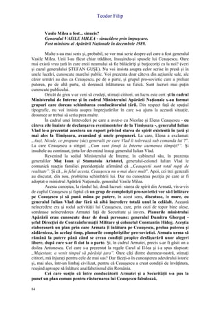 Teodor Filip
84
Vasile Milea a fost... sinucis?
Generalul VASILE MILEA - sinucidere prin împuşcare.
Fost ministru al Apărării Naţionale în decembrie 1989.
Multe s-au mai scris şi, probabil, se vor mai scrie despre cel care a fost generalul
Vasile Milea. Unii l-au făcut chiar trădător, însuşindu-şi spusele lui Ceauşescu. Oare
mai există vreo ţară în care eroii neamului să fie bălăcăriţi şi batjocoriţi ca la noi? (vezi
şi cazul generalului ŞTEFAN GUŞE). Nu voi insista asupra celor scrise în presă şi în
unele lucrări, cunoscute marelui public. Voi prezenta doar câteva din acţiunile sale, ale
căror urmări au dus ca Ceauşescu, pe de o parte, şi grupul pro-sovietic care a preluat
puterea, pe de altă parte, să dorească înlăturarea sa fizică. Sunt lucruri mai puţin
cunoscute publicului.
Oricât de greu v-ar veni să credeţi, stimaţi cititori, un lucru este cert: şi în cadrul
Ministerului de Interne şi în cadrul Ministerului Apărării Naţionale s-au format
grupuri care doreau schimbarea conducătorului ţării. Din respect faţă de spaţiul
tipografic, nu voi insista asupra împrejurărilor în care s-a ajuns la această situaţie,
deoarece ar trebui să scriu prea multe.
În cadrul unei întrevederi pe care a avut-o cu Nicolae şi Elena Ceauşescu - cu
câteva zile înainte de declanşarea evenimentelor de la Timişoara -, generalul Iulian
Vlad le-a prezentat acestora un raport privind starea de spirit existentă în ţară şi
mai ales la Timişoara, avansând şi unele propuneri. La care, Elena a exclamat:
„Auzi, Nicule, ce propune (sic) generalii pe care Vlad îi tolerează sub comanda lui ?”.
La care Ceauşescu a strigat: „Cum sunt ţinuţi la Interne asemenea tâmpiţi?”. Şi
insultele au continuat, ţinta lor devenind însuşi generalul Iulian Vlad.
Revenind la sediul Ministerului de Interne, în cabinetul său, în prezenţa
generalilor Moţ Ioan şi Stamatoiu Aristotel, generalul-colonel Iulian Vlad le
comunică reacţia familiei prezidenţiale afirmând că „Ceauşestii sunt total rupţi de
realitate”. Şi că „în felul acesta, Ceauşescu nu o mai duce mult”. Apoi, cei trei generali
au discutat, din nou, problema schimbării lui. Dar nu cunoşteau poziţia pe care ar fi
adoptat-o ministrul Apărării Naţionale, generalul Vasile Milea.
Acesta cunoştea, la rândul lui, două lucruri: starea de spirit din Armată, vis-a-vis
de cuplul Ceauşescu şi faptul că un grup de complotişti pro-sovietici vor să-l înlăture
pe Ceauşescu şi să pună mâna pe putere, în acest sens, discutase, în mare, cu
generalul Iulian Vlad dar fără să aibă încredere totală unul în celălalt. Această
neîncredere era şi rodul activităţii lui Ceauşescu, care, prin cozi de topor bine alese,
semănase neîncrederea Armatei faţă de Securitate şi invers. Planurile ministrului
Apărării erau cunoscute doar de două persoane: generalul Dumitru Gherguţ -
şeful Direcţiei de Contrainformaţii Militare şi colonelul Constantin Hideg. Aceştia
elaboraseră un plan prin care Armata îl înlătura pe Ceauşescu, prelua puterea şi
zădărnicea, în acelaşi timp, planurile complotiştilor pro-sovietici. Armata urma să
rămână la putere până când se creau condiţii propice desfăşurării unor alegeri
libere, după care s-ar fi dat la o parte. Şi, în cadrul Armatei, precis s-ar fi găsit un a
doilea Antonescu. Cel care s-a prezentat la regele Carol al II-lea şi i-a spus răspicat:
„Majestate, a venit timpul să părăsiţi ţara”. Oare câţi dintre dumneavoastră, stimaţi
cititori, mă înjuraţi pentru cele de mai sus? Dar făceţi-o în cunoaşterea adevărului istoric
şi, mai ales, într-un limbaj civilizat, pentru că Ceauşescu a creat condiţii de învăţătura,
reuşind aproape să înlăture analfabetismul din România.
Cei care susţin că între conducătorii Armatei şi a Securităţii s-a pus la
punct un plan comun pentru răsturnarea lui Ceauşescu fabulează.
 