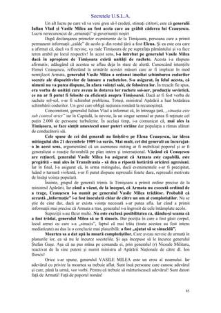 Secretele U.S.L.A.
85
Un alt lucru pe care vă va veni greu să-l credeţi, stimaţi cititori, este că generalii
Iulian Vlad şi Vasile Milea au fost aceia care au grăbit căderea lui Ceauşescu.
Lucru nerecunoscut de „emanaţii” şi guvernanţii noştri
După declanşarea primelor evenimente de la Timişoara, persoana care a primit
permanent informaţii „calde” de acolo şi din restul ţării a fost Elena. Şi ea este cea care
a afirmat că, dacă va fi nevoie, va rade Timişoara de pe suprafaţa pământului şi va face
teren arabil pe locul respectiv! În acest sens, l-a întrebat pe generalul Vasile Milea
dacă în apropiere de Timişoara există unităţi de rachete. Acesta i-a răspuns
afirmativ, adăugând că acestea se aflau deja în stare de alertă. Cunoscând intenţiile
Elenei Ceauşescu, reflectând la urmările acestei măsuri care ar fi implicat în mod
nemijlocit Armata, generalul Vasile Milea a ordonat imediat schimbarea codurilor
secrete ale dispozitivelor de lansare a rachetelor. S-a asigurat, în felul acesta, că
nimeni nu va putea dispune, în afara voinţei sale, de folosirea lor. În treacăt fie spus,
era vorba de unităţi care aveau în dotarea lor rachete sol-aer, producţie sovietică,
ce nu ar fi putut fi folosite cu eficienţă asupra Timişoarei. Dacă ar fi fost vorba de
rachete sol-sol, s-ar fi schimbat problema. Totuşi, ministrul Apărării a luat hotărârea
schimbării codurilor. Un gest care obligă naţiunea română la recunoştinţă.
Concomitent, generalul Iulian Vlad a informat că, în întreaga ţară, „situaţia este
sub control strict” iar în Capitală, la nevoie, la un singur semnal ar putea fi reţinute cel
puţin 2.000 de persoane turbulente. În acelaşi timp, i-a comunicat că, mai ales la
Timişoara, se face simţit amestecul unor puteri străine dar populaţia a rămas alături
de conducătorii săi.
Cele spuse de cei doi generali au liniştit-o pe Elena Ceauşescu, iar ideea
mitingului din 21 decembrie 1989 i-a surâs. Mai mult, cei doi generali au încurajat-
o în acest sens, argumentând că un asemenea miting ar fi mobilizat poporul şi ar fi
generalizat o reacţie favorabilă pe plan intern şi internaţional. Văzând că Ceauşescu
are reţineri, generalul Vasile Milea l-a asigurat că Armata este capabilă, este
pregătită - mai ales în Transilvania - să dea o ripostă hotărâtă oricărei agresiuni.
Iar în final, l-a asigurat că, în urma mitingului, dacă evenimentele s-ar fi precipitat,
luând o turnură violentă, s-ar fi putut dispune represalii foarte dure, represalii motivate
de însăşi voinţa populară.
Înainte, grupul de generali trimis la Timişoara a primit ordine precise de la
ministrul Apărării. Iar când a văzut, de la început, că Armata nu execută ordinul de
a trage, Ceauşescu l-a numit pe generalul Vasile Milea trădător. Probabil că
această „informaţie” i-a fost inoculată chiar de către un om al complotiştilor. Nu se
ştie de cine dar, dacă ar exista voinţa necesară s-ar putea afla. Iar când a primit
informaţii mai precise că Armata a tras, generalul s-a îngrozit de cele întâmplate acolo.
Supoziţii s-au făcut multe. Nu este exclusă posibilitatea ca, dându-şi seama că
a fost trădat, generalul Milea să se fi sinucis. Dar poziţia în care a fost găsit corpul,
locul armei cu care s-a „sinucis”, faptul că mai trăia (toate acestea au fost intens
mediatizate) au dus la o concluzie mai plauzibilă: a fost „ajutat să se sinucidă”.
Moartea sa a dat apă la moară complotiştilor. Care aveau nevoie de armată în
planurile lor, ca să nu le încurce socotelile. Şi aşa începuse să le încurce generalul
Ştefan Guşe. Aşa că au pus mâna pe comanda ei, prin generalul (r) Nicoale Militaru,
reactivat de la sine putere şi numit ministru al Apărării Naţionale de către dl. Ion
Iliescu!
Orice s-ar spune, generalul VASILE MILEA este un erou al neamului. Iar
adevărul cu privire la moartea sa trebuie aflat. Sunt încă persoane care cunosc adevărul
şi care, până la urmă, vor vorbi. Pentru că trebuie să mărturisească adevărul! Sunt datori
faţă de Armată! Faţă de poporul român!
 