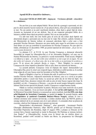 Teodor Filip
86
Agenţii KGB se sinucid la vânătoare...
Generalul NICOLAE DOICARU - împuşcat. Versiunea oficială - sinucidere
la o vânătoare.
Nu am fost şi nu sunt adeptul bârfei. M-am ferit de a ponegri o persoană, ori să-i
pun în cârcă anumite lucruri numai de a fi pe placul altora, chiar şefi sau comandanţi de-
ai mei. Nu am purtat şi nu port ranchiună nimănui, chiar dacă a greşit faţă de mine.
Aceasta nu înseamnă că nu am defecte. Sau că am respectat perceptul biblic de a
întoarce celălalt obraz dacă am primit o palmă. Nici eu nu sunt perfect.
Cu atât mai mult, îmi este foarte greu să scriu de rău (chiar dacă faptele mă
determină) despre o persoană care nu mai este în viaţă. Dar cititorii, cadrele Armatei şi
ale Ministerului de Interne trebuie să cunoască adevărata faţă a celui care a fost
generalul Nicolae Doicaru. Deoarece are prea multe pete negre în activitatea sa şi este
unul dintre cei care au contribuit la ascensiunea lui Nicolae Ceauşescu. Pe care apoi l-a
trădat, afirmând pe 22 decembrie 1989, pe postul naţional de televiziune: „Şi pe noi ne-
a persecutat dictatorul”...
La plenara C.C. al P.C.R. în care Nicolae Ceauşescu a demascat abuzurile
Securităţii pe timpul lui Gheorghiu-Dej şi al lui Alexandru Drăghici, cel care era în
fruntea Ministerului de Interne, s-a petrecut o scenă memorabilă. Fiind acuzat, Drăghici
s-a ridicat şi a spus: „Eu am dat ordin unui subaltern sa mă scape de un ţigan. Nu am
dat ordin să-l omoare, el a făcut asta, dar tu ai dat ordin şi ai participat la uciderea a
peste 70 de ţărani din judeţele Buzău şi Argeş...” Deci, Drăghici l-a acuzat pe
Ceauşescu de crime împotriva ţăranilor! Ştia ce ştia, doar era ministru de Interne...
La această plenară, Ceauşescu vroia să împuşte doi iepuri: demascându-l pe
Gheorghiu-Dej, poza în omul care respectă legea, întărindu-şi astfel poziţia şi, în acelaşi
timp scăpa de cel care fusese omul de încredere al lui Dej: Drăghici.
După ce Drăghici a luat loc, în liniştea din sală, în apărarea lui Ceauşescu a sărit
imediat Nicolae Doicaru. Adjunctul ministrului de Interne, care cu o vervă şi un patos
admirabile pentru o cauză mai bună, l-a acuzat pe şeful său de tot felul de fapte. S-a
pregătit foarte bine, deoarece nimeni din sală nu ştia că totul fusese regizat din timp. În
prealabil, cei doi - Ceauşescu şi Doicaru - s-au pus de acord asupra întregului scenariu,
ultimul fiind invitat special de plenară. Astfel, Ceauşescu a scăpat basma curată.
Odată cu venirea comuniştilor la putere, Doicaru avea toate motivele să se pună
bine cu noua stăpânire. Avea un trecut cam pătat. A fost şef de cuib legionar. Dar intră
în Ministerul Securităţii Statului şi avansează pe scara ierarhică, încât în 1952, este deja
şeful Regiunii de Securitate Constanţa, cu gradul de maior. În această funcţie, avea
în răspundere şi şantierul Canalului Dunare-Marea Neagră, calitate în care a
ordonat arestarea unor oameni nevinovaţi, a condus anchete dure, tip NKVD, pentru a
smulge mărturii de la cei arestaţi cum că ei sunt sabotori. A comandat chiar un pluton de
execuţie, când au fost împuşcaţi cinci oameni nevinovaţi.
Remarcându-i devotamentul, Pantiuşa11
, alias generalul - locotenent Pintilie
Gheorghe (Bodnarenko Panteiei), ofiţer NKVD, primul şef al Direcţiei Generale a
Securităţii Poporului din România, după 23 august 1944, a propus ca Doicaru să fie
avansat într-o funcţie superioară şi mutat la Bucureşti. De Pantiuşa se temeau inclusiv
Ana Pauker12
şi Gheorghiu-Dej. Acesta avea în biroul său un telefon direct cu
Kremlinul, putând vorbi oricând cu Stalin sau Beria. La propunerea lui Gheorghe
11
Evreu.
12
Evreică.
 