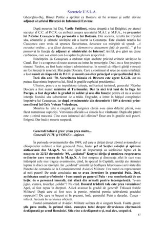 Secretele U.S.L.A.
87
Gheorghiu-Dej, Biroul Politic a aprobat ca Doicaru să fie avansat şi astfel devine
adjunct al şefului Direcţiei de Informaţii Externe.
După moartea lui Dej, Vasile Patilineţ, mâna dreaptă a lui Drăghici, pe atunci
secretar al C.C. al P.C.R. cu atribuţii asupra aparatului M.A.I. şi M.F.A., i-a prezentat
lui Nicolae Ceauşescu fişa personală a lui Doicaru. Din aceasta, rezulta tot trecutul
său, abuzurile şi crimele săvârşite cât a lucrat la Constanţa. Este ciudată reacţia lui
Ceauşescu care vroia să epureze Securitatea, deoarece s-a mărginit să spună: „A
executat ordine... şi-a făcut datoria... a demonstrat ataşament faţă de partid...” şi l-a
promovat în funcţia de adjunct al ministrului de Interne! Astfel, şi-a găsit un câine
credincios, care s-a văzut cum l-a apărat la plenara respectivă...
Bineînţeles că Ceauşescu a ordonat nişte anchete privind crimele săvârşite la
Canal. Dar i s-a raportat că toate acestea au intrat în prescripţie. Deci, nu a fost pedepsit
nimeni. Pardon, au fost luate măsuri administrative, în sensul că ofiţerii găsiţi vinovaţi
au fost trecuţi în rezervă. Mai puţin Doicaru. Care a continuat să urce pe scara ierarhică:
a fost numit să răspundă de D.I.E. şi numit consilier principal al preşedintelui ţării.
Încă din anii '70, Securitatea bănuia că Dricaru este agent K.G.B. dar nu
puteau face nimic împotriva lui, fiind în graţiile cuplului prezidenţial.
Ulterior, pentru a se impulsiona (citeşte, militariza) turismul, generalul Nicolae
Doicaru a fost numit ministru al Turismului. Dar la nici trei luni de la fuga lui
Pacepa, a fost degradat la gradul de soldat şi scos din funcţie pentru că nu a sesizat
intenţia fostului său subordonat de a trăda. Degradat, a intrat în hăţişul conspiraţiei
împotriva lui Ceauşescu, iar după evenimentele din decembrie 1989 a devenit prim-
consilierul lui Gelu Voican Voiculescu.
Moartea lui este o enigmă, pe marginea căreia s-au emis diferite păreri, s-au
făcut numeroase supoziţii. Versiunea oficială s-a sinucis la o vânătoare. După alte păreri
este o crimă mascată. Cine avea interesul să-l elimine? Doar era în graţiile noii puteri.
Enigmă. Dar încă o moarte suspectă.
Generali bolnavi grav: ştiau prea multe...
Generalii PUIU şi VOINEA - infarct.
În perioada evenimentelor din 1989, cel care a dirijat direct zborul avioanelor şi
elicopterelor militare a fost generalul Puiu, fostul şef al Secţiei aviaţiei şi apărare
antiaeriană din M.Ap.N. Nu este lipsit de importanţă să sublinieaz faptul că în
noaptea de 22/23 decembrie '89, „soldatul” Kostyal dirija şi urmărea respectarea
ordinelor care veneau de la M.Ap.N. A fost noaptea şi dimineaţa zilei în care s-au
întâmplat cele mai tragice evenimente, când, în special în Capitală, unităţi ale Armatei
luptau în draci cu teroriştii. Iar „soldatul” amintit îşi desfăşura laborioasa-i activitate din
Punctul de comandă de la Comandamentul Aviaţiei Militare. Era numit ca reprezentant
al noii puteri! De unde concluzia: nu se avea încredere în generalul Puiu. Deci,
activitatea unui profesionist - l-am numit pe general Puiu - era monitorizată de un
beţiv, de o persoană imorală, dat afară din armată pentru incompetenţă. Te-am
jignit, cumva, tovarăşe „soldat”? Nu cred. Dosarul trădării tale este prea voluminos!
Apoi, ai fost repus în drepturi. Adică avansat la gradul de general! Trăiască fratele
Militaru! După care ai fost scos la pensie, primind pensia echivalentă gradului
respectiv!! De care te bucuri şi în prezent, însă, generalul Puiu a decedat. Cauza -
infarct. Aceasta în versiunea oficială.
Fostul comandant al Aviaţiei Militare suferea de o singură boală. Foarte gravă:
ştia prea multe, în primul rând, cunoştea totul despre diversiunea electronică
desfăşurată pe cerul României. Ştia cine a desfăşurat-o şi, mai ales, scopul ei.
 