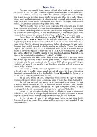 Teodor Filip
88
Cunoştea toate cazurile în care aviaţia militară a fost implicata în evenimentele
din decembrie 1989. Ştia cine a ordonat transportul generalilor Nuţă şi Mihalea la Sibiu.
De asemenea, ordinele care au fost date ulterior. Cunoştea cine sunt vinovaţii.
Ştia despre tragerile executate asupra ţintelor aeriene, atât false, cât şi reale. Săraca-i
inimă, au rezistat la atâtea secrete... Şi a încetat să bată pentru că, atâta timp cât a fost în
viaţă, chiar dacă a avut greşeli, conştiinţa sa nu i-a lăsat să fie adeptul jumătăţilor de
măsură. Iar „emanaţii” ştiau că odată şi odată tot va vorbi.
Aparent, moartea lui nu ascunde nici o suspiciune. Dar suspiciunea este generată
de un concurs de împrejurări. În primul rând, multe persoane implicate în evenimentele
din decembrie 1989 şi depozitare ale unor secrete incomode, stânjenitoare, au decedat.
De ce oare? Iar cauza decesului, în cele mai multe cazuri, a fost infarctul, în al doilea
rând, există suspiciunea cea mai gravă: infarctul generalului Puiu a fost provocat.
Acelaşi lucru este valabil şi pentru generalul VOINEA. În decembrie 1989, era
comandant de Armată în Bucureşti. Iar unităţile subordonate lui au acţionat în
majoritatea punctelor „fierbinţi” din Capitală. Şi el era un om pe a cărui tăcere nu se
putea conta. Prins în vâltoarea evenimentelor, a trebuit să acţioneze. Să dea ordine.
Cunoştea împrejurările asasinării uslaşilor conduşi de colonelul Trosca. Ştia despre
„luptele” din cimitirul Ghencea, de la Televiziune, când era să fie masacrat întregul
efectiv al Serviciului Special de Intervenţie de la U.S.L.A. Iar lucrul cei mai grav, ştia
cine au fost adevăraţii terorişti, locurile în care au acţionat, cum au dispărut. Şi s-a
îngrozit. Iar inima lui a încetat să bată. ŞTIA PREA MULTE.
Odihniţi-vă în pace, bravi oşteni! Până la urmă, ADEVĂRUL va vedea lumina
zilei. Este o lege obiectivă. Care va acţiona până la urmă, la cererea sufletelor tinerilor
nevinovaţi, ucişi în acea mascaradă din decembrie 1989, cărora „emanaţii” îi spun
revoluţie, cu R mare. Îi cere acest lucru, de dincolo de mormânt, sufletele voastre şi ale
tuturor acelora asasinaţi.
Iar deasupra şi peste tot acţionează legea răzbunării (este o lege a naturii, care nu
se învaţă în nici o şcoală). Numai un orb nu vede că natura vie, în care trăim şi ne
înconjoară, acţionează după o lege implacabilă: Legea Răzbunării, în fiecare zi, în
fiecare ceas. Şi cu toţii primim ceea ce merităm.
TU cel care, pentru a fi ales, amăgeşti şi minţi oamenii, fii sigur că trădarea
prietenilor tăi nu este altceva decât pedeapsa pe care o primeşti după Legea Răzbunării.
Tu, cel care furi, cel care doreşti să te îmbogăţeşti peste noapte, cel care
exploatezi munca semenilor tăi - da, în democraţia noastră originală, este permisă
exploatarea omului (mascată, bineînţeles) - fii sigur că înşelarea iubitei, a soţiei,
neînţelegerile în familie nu sunt decât tot atâtea lovituri ale Legii Răzbunării.
Iar voi, cei care mâncaţi caviarul cu lingura şi sfidaţi acest popor prin consumul
de bucate la care nici nu aţi visat pe timpul răposatului, veţi primi ceea ce este al vostru.
Legea Răzbunării, această măreaţă şi înspăimântătoare lege, nu iartă niciodată!
Şi voi, cei care aţi ucis ori aţi ordonat acest lucru, nu veţi avea linişte.
Coşmarurile vor fi ale voastre. Pentru că această lege acţionează cu o consecinţă de care
nu scapă nimeni...
 