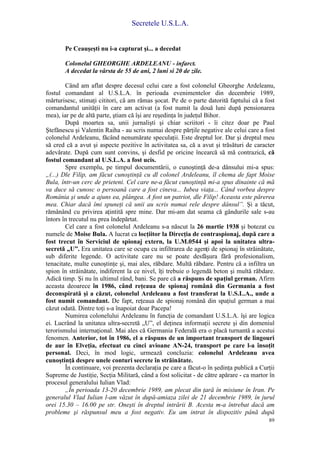 Secretele U.S.L.A.
89
Pe Ceauşeşti nu i-a capturat şi... a decedat
Colonelul GHEORGHE ARDELEANU - infarct.
A decedat la vârsta de 55 de ani, 2 luni si 20 de zile.
Când am aflat despre decesul celui care a fost colonelul Gheorghe Ardeleanu,
fostul comandant al U.S.L.A. în perioada evenimentelor din decembrie 1989,
mărturisesc, stimaţi cititori, că am rămas şocat. Pe de o parte datorită faptului că a fost
comandantul unităţii în care am activat (a fost numit la două luni după pensionarea
mea), iar pe de altă parte, ştiam că îşi are reşedinţa în judeţul Bihor.
După moartea sa, unii jurnalişti şi chiar scriitori - îi citez doar pe Paul
Ştefănescu şi Valentin Raiha - au scris numai despre părţile negative ale celui care a fost
colonelul Ardeleanu, făcând nenumărate speculaţii. Este dreptul lor. Dar şi dreptul meu
să cred că a avut şi aspecte pozitive în activitatea sa, că a avut şi trăsături de caracter
adevărate. După cum sunt convins, şi desfid pe oricine încearcă să mă contrazică, că
fostul comandant al U.S.L.A. a fost ucis.
Spre exemplu, pe timpul documentării, o cunoştinţă de-a dânsului mi-a spus:
„(...) Dle Filip, am făcut cunoştinţă cu dl colonel Ardeleanu, îl chema de fapt Moise
Bula, într-un cerc de prieteni. Cel care ne-a făcut cunoştinţă mi-a spus dinainte că mă
va duce să cunosc o persoană care a fost cineva... Iubea viaţa... Când vorbea despre
România şi unde a ajuns ea, plângea. A fost un patriot, dle Filip! Aceasta este părerea
mea. Chiar dacă îmi spuneţi că unii au scris numai rele despre dânsul”. Şi a tăcut,
rămânând cu privirea aţintită spre mine. Dar mi-am dat seama că gândurile sale s-au
întors în trecutul nu prea îndepărtat.
Cel care a fost colonelul Ardeleanu s-a născut la 26 martie 1938 şi botezat cu
numele de Moise Bula. A lucrat ca locţiitor la Direcţia de contraspionaj, după care a
fost trecut în Serviciul de spionaj extern, la U.M.0544 şi apoi la unitatea ultra-
secretă „U”. Era unitatea care se ocupa cu infiltrarea de agenţi de spionaj în străinătate,
sub diferite legende. O activitate care nu se poate desfăşura fără profesionalism,
tenacitate, multe cunoştinţe şi, mai ales, răbdare. Multă răbdare. Pentru că a infiltra un
spion în străinătate, indiferent la ce nivel, îţi trebuie o legendă beton şi multă răbdare.
Adică timp. Şi nu în ultimul rând, bani. Se pare că a răspuns de spaţiul german. Afirm
aceasta deoarece în 1986, când reţeaua de spionaj română din Germania a fost
deconspirată şi a căzut, colonelul Ardeleanu a fost transferat la U.S.L.A., unde a
fost numit comandant. De fapt, reţeaua de spionaj română din spaţiul german a mai
căzut odată. Dintre toţi s-a înapoiat doar Pacepa!
Numirea colonelului Ardeleanu în funcţia de comandant U.S.L.A. îşi are logica
ei. Lucrând la unitatea ultra-secretă „U”, el deţinea informaţii secrete şi din domeniul
terorismului internaţional. Mai ales că Germania Federală era o placă turnantă a acestui
fenomen. Anterior, tot în 1986, el a răspuns de un important transport de lingouri
de aur în Elveţia, efectuat cu cinci avioane AN-24, transport pe care l-a însoţit
personal. Deci, în mod logic, urmează concluzia: colonelul Ardeleanu avea
cunoştinţă despre unele conturi secrete în străinătate.
În continuare, voi prezenta declaraţia pe care a făcut-o în şedinţa publică a Curţii
Supreme de Justiţie, Secţia Militară, când a fost solicitat - de către apărare - ca martor în
procesul generalului Iulian Vlad:
„În perioada 13-20 decembrie 1989, am plecat din ţară în misiune în Iran. Pe
generalul Vlad Iulian l-am văzut în după-amiaza zilei de 21 decembrie 1989, în jurul
orei 15.30 – 16.00 pe str. Oneşti în dreptul intrării B. Acesta m-a întrebat dacă am
probleme şi răspunsul meu a fost negativ. Eu am intrat în dispozitiv până după
 