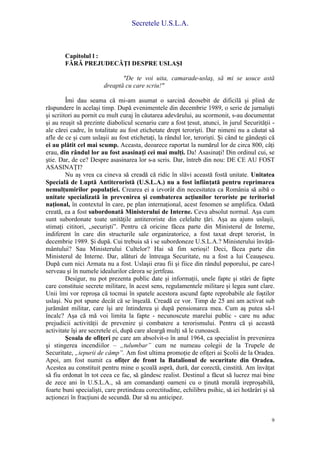 Secretele U.S.L.A.
9
Capitolul l :
FĂRĂ PREJUDECĂŢI DESPRE USLAŞI
"De te voi uita, camarade-uslaş, să mi se usuce astă
dreaptă cu care scriu!"
Îmi dau seama că mi-am asumat o sarcină deosebit de dificilă şi plină de
răspundere în acelaşi timp. După evenimentele din decembrie 1989, o serie de jurnalişti
şi scriitori au pornit cu mult curaj în căutarea adevărului, au scormonit, s-au documentat
şi au reuşit să prezinte diabolicul scenariu care a fost ţesut, atunci, în jurul Securităţii -
ale cărei cadre, în totalitate au fost etichetate drept terorişti. Dar nimeni nu a căutat să
afle de ce şi cum uslaşii au fost etichetaţi, la rândul lor, terorişti. Şi când te gândeşti că
ei au plătit cel mai scump. Aceasta, deoarece raportat la numărul lor de circa 800, câţi
erau, din rândul lor au fost asasinaţi cei mai mulţi. Da! Asasinaţi! Din ordinul cui, se
ştie. Dar, de ce? Despre asasinarea lor s-a scris. Dar, întreb din nou: DE CE AU FOST
ASASINAŢI?
Nu aş vrea ca cineva să creadă că ridic în slăvi această fostă unitate. Unitatea
Specială de Luptă Antiteroristă (U.S.L.A.) nu a fost înfiinţată pentru reprimarea
nemulţumirilor populaţiei. Crearea ei a izvorât din necesitatea ca România să aibă o
unitate specializată în prevenirea şi combaterea acţiunilor teroriste pe teritoriul
naţional, în contextul în care, pe plan internaţional, acest fenomen se amplifica. Odată
creată, ea a fost subordonată Ministerului de Interne. Ceva absolut normal. Aşa cum
sunt subordonate toate unităţile antiteroriste din celelalte ţări. Aşa au ajuns uslaşii,
stimaţi cititori, „securişti”. Pentru că oricine făcea parte din Ministerul de Interne,
indiferent în care din structurile sale organizatorice, a fost taxat drept terorist, în
decembrie 1989. Şi după. Cui trebuia să i se subordoneze U.S.L.A.? Ministerului învăţă-
mântului? Sau Ministerului Cultelor? Hai să fim serioşi! Deci, făcea parte din
Ministerul de Interne. Dar, alături de întreaga Securitate, nu a fost a lui Ceauşescu.
După cum nici Armata nu a fost. Uslaşii erau fii şi fiice din rândul poporului, pe care-l
serveau şi în numele idealurilor cărora se jertfeau.
Desigur, nu pot prezenta public date şi informaţii, unele fapte şi stări de fapte
care constituie secrete militare, în acest sens, regulamentele militare şi legea sunt clare.
Unii îmi vor reproşa că tocmai în spatele acestora ascund fapte reprobabile ale foştilor
uslaşi. Nu pot spune decât că se înşeală. Creadă ce vor. Timp de 25 ani am activat sub
jurământ militar, care îşi are întinderea şi după pensionarea mea. Cum aş putea să-l
încalc? Aşa că mă voi limita la fapte - necunoscute marelui public - care nu aduc
prejudicii activităţii de prevenire şi combatere a terorismului. Pentru că şi această
activitate îşi are secretele ei, după care aleargă mulţi să le cunoască.
Şcoala de ofiţeri pe care am absolvit-o în anul 1964, ca specialist în prevenirea
şi stingerea incendiilor – „tulumbar” cum ne numeau colegii de la Trupele de
Securitate, „iepurii de câmp”. Am fost ultima promoţie de ofiţeri ai Şcolii de la Oradea.
Apoi, am fost numit ca ofiţer de front la Batalionul de securitate din Oradea.
Acestea au constituit pentru mine o şcoală aspră, dură, dar corectă, cinstită. Am învăţat
să fiu ordonat în tot ceea ce fac, să gândesc realist. Destinul a făcut să lucrez mai bine
de zece ani în U.S.L.A., să am comandanţi oameni cu o ţinută morală ireproşabilă,
foarte buni specialişti, care pretindeau corectitudine, echilibru psihic, să iei hotărâri şi să
acţionezi în fracţiuni de secundă. Dar să nu anticipez.
 