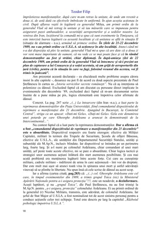 Teodor Filip
90
împrăstierea manifestanţilor, după care m-am retras la unitate, de unde am revenit a
doua zi, de astă dată cu efectivele îmbrăcate în uniformă. În ajun aceştia acţionau în
civil. După aflarea veştii în legătură cu generalul Milea, am primit ordin de la
generalul Vlad să mă retrag în unitate şi să iau măsurile care se impuneau pentru
asiguraret pazei ambasadelor, a securităţii aeroporturilor şi a sediilor noastre. La
venirea din Iran, locţiitorul la comandă mi-a spus că sunt evenimente la Timişoara, că
este interzisă luarea legăturii cu această localitate şi că unitatea se află în situaţia II
(situaţie de alarmare - n.a.), urmând să primesc ordine. În zilele de 21-22 decembrie
1989, nu s-au primit ordine ca U.S.L.A. să acţioneze în alte localităţi. Atunci când mi
s-a dat dispoziţia să plec la unitate, generalul Vlad mi-a spus că are date că a doua zi
vor veni mase importante de oameni, că nu vede ce se mai poate face şi că în rândul
demonstranţilor au fost şi străini, chiar diplomaţi. În după-amiaza zilei de 22
decembrie 1989, am primit ordin de la generalul Vlad să întocmesc şi să-i prezint un
plan de capturare a lui Ceauşescu şi a soţiei acestuia, să am grijă de aeroporturile din
ţară (civile), pentru că în situaţia în care va fugi, folosind vreunul din acestea, voi fi
trimis în judecată”.
Am prezentat această declaraţie - ea elucidează multe probleme asupra cărora
insist în alte capitole -, deoarece nu pot fi de acord cu două aspecte prezentate de Paul
Ştefănescu în cartea sa „Istoria serviciilor secrete româneşti”. Nu că aş intenţiona să
polemizez cu dânsul. Excluzând faptul că am discutat cu persoane direct implicate în
evenimentele din decembrie ‘89, excluzând deci faptul că m-am documentat serios
înainte de a pune mâna pe pix, logica elementară este împotriva celor afirmate de
dânsul.
Concret. La pag. 287 scrie „(...) La întoarcere (din Iran -n.a.), a luat parte la
reprimarea demonstraţiilor din Piaţa Universităţii, fiind comandantul dispozitivului de
reprimare a manifestaţiei din 21 decembrie. Ajungând în Bucureşti, la Comitetul
Central”, striga ca un apucat: «Dati-mi Gela», «Daţi-mi Gela». Gela este denumirea
unei petarde pe care Gheorghe Ardeleanu a aruncat în demonstranţii de la
Intercontinental...”.
Nu contest faptul că a luat parte la reprimarea demonstranţilor. Dar a afirma că
a fost „comandantul dispozitivului de reprimare a manifestanţilor din 21 decembrie”
este o absurditate. Dispozitivul respectiv era foarte eterogen: efective ale Miliţiei
Capitalei, militari în termen din Trupele de Securitate, Şcoala de ofiţeri Băneasa,
efective ale U.S.L.A., ale unităţilor din Departamentul Securităţii Statului, unităţi şi
subunităţi ale M.Ap.N., inclusiv blindate. Iar dispozitivul se întindea pe un perimetru
larg, foarte larg. Şi a-l numi pe colonelul Ardeleanu, chiar comandant al unei mari
unităţi, şef peste toate aceste efective, mi se pare o absurditate. Chiar logica tacticii şi
strategiei unor asemenea acţiuni înlătură din start asemenea posibilitate. Şi cea mai
acută problemă era menţinerea legăturii între aceste forţe. Cei care au cunoştinţe
militare, cadrele militare - indiferent de arma în care acţionează - îmi vor da dreptate.
Dar este mult mai uşor să arunci toată vina în spinarea unui mort şi astfel adevăraţii
vinovaţi să se plimbe în libertate. Nu spun însă că cele scrise de dânsul au acest scop.
Iar a afirma (cartea citată, pag.283) că: „(...) col. Gheorghe Ardeleanu este cel
care, în timpul evenimentelor din 1989, a trimis grupul Totca (sic) la Ministerul
Apărării Naţionale pentru a-i asigura protecţia”!!!, este un neadevăr, o dezinformare.
Aceşti luptători, şi nu „grupul Totca”, dle Paul Ştefănescu, nu au fost trimişi la
M.Ap.N. pentru „a-i asigura, protecţia” colonelului Ardeleanu. Ei au primit ordinul de
la generalul (r) Nicolae Militaru, transmis, este adevărat, de colonelul Ardeleanu. Iar
şeful de Stat Major al U.S.LA. a fost nominalizat tot de acest sinistru personaj pentru a
conduce acţiunile celor trei echipaje. Totul este descris pe larg la capitolul „Războiul
psihologic împotriva U.S.L.A.”.
 