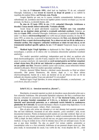 Secretele U.S.L.A.
91
La data de 5 februarie 1991, când încă nu împlinise 55 de ani, colonelul
Gheorghe Ardeleanu a fost trecut în rezervă cu drept de pensie şi s-a stabilit la
reşedinţa din judeţul Bihor, sat Petrani, com. Pocola
Asupra faptelor pe care nu le cunosc (relaţiile comandantului Ardeleanu cu
subordonaţii săi, acordarea unui brevet de luptător pentru victoria revoluţiei ş.a.) nu mă
pronunţ. Au făcut-o, cu destulă răutate, alţii.
În ziua de 15 iunie 1993, la ora 13.00, colonelul Gheorghe Ardeleanu a
decedat. Cauza morţii: infarct miocardic. Varianta oficială.
Acum încep să apară adevăratele suspiciuni. Medicii care l-au consultat
înainte nu au depistat nimic privind o eventuală suferinţă cardiacă. Anterior, pe
data de 4 iunie 1993, colonelul Gheorghe Ardeleanu s-a prezentat la spitalul din Beiuş,
unde i s-a făcut o electrocardiogramă (voi vorbi mai jos despre aceasta), în ziua de 15
iunie 1993, se simte rău, se prezintă la Spitalul orăşenesc din Stei, unde doctorul Mihai
Stanciu îi face o nouă electrocardiogramă. Nu a observat nici un fel de tulburare a
ritmului cardiac. Dar stupoare: colonelul Ardeleanu se simte tot mai rău şi, cu tot
tratamentul medical specific aplicat, la ora 13.00 moare! Surprizele încep a se ţine
lanţ.
Medicul legist Virgil Spiridon se deplasează la Stei. După ce a luat probele
toxicologice, a promis că în câteva zile va comunica directorului spitalului rezultatul
analizelor.
Trei medici specialişti cardiologi, independent unul de altul, au analizat cele
două electrocardiograme - cea din 4 iunie, respectiv din 15 iunie, ziua fatală. Toţi trei au
ajuns la aceeaşi concluzie: ele reprezintă un cord normal pentru un bărbat corpolent
având vârsta între 50 şi 60 de ani. Infarctul s-a putut datora unor cauze externe:
un şoc psihic sau fizic. Deoarece ambele cazuri sunt excluse, cauza infarctului trebuie
căutată în altă parte. Dixit trei medici specialişti cardiologi.
Ulterior, doctorul Mihai Stanciu a declarat cauza decesului ca fiind un infarct
miocardic. Dar pentru Dumnezeu, dle doctor, după ce i s-a făcut ultima
electrocardiogramă, înainte de a muri, aţi declarat că nu aţi observat nici un fel de
tulburări ale ritmului cardiac! Care este adevărul? Ce să credem?
Medicul legist Virgil Spiridon, în urma autopsiei efectuate, a concluzionat: „un
cord obosit, fleşcăit şi moale”.
Şeful U.S.L.A. - intoxicat mortal cu „Karate”...
Bineînţeles că anumiţi reporteri au dorit să elucideze cauza decesului celui care a
fost colonelul Ardeleanu. Dar personalul Spitalului orăşenesc din Stei a confirmat doar
decesul, refuzând să comenteze diagnosticul. De ce? Iar doctorul Galea, cel care a
fost în preajma fostului comandant al U.S.L.A., a declarat că acesta a murit
datorită unei intoxicaţii puternice cu o substanţă toxică folosită la combaterea
gândacilor de Colorado. Iar această declaraţie a făcut-o la puţin timp după deces. Ce să
mai crezi? Unii doctori susţin - infarct. Altul - intoxicaţie.
Ştiu că prin cele scrise am deranjat şi voi mai deranja încă anumite persoane.
Dar mă lasă indiferent, înseamnă că am atins anumite „corzi sensibile”, însă, m-am
documentat temeinic. Pentru că dumneavostră sunteţi cei care daţi verdictul. Sper că voi
mai apuca să scriu despre persoanele implicate în cadrul evenimentelor din decembrie
1989, şi după. Iar dacă, referitor la cele de mai sus, am jignit cumva persoane din corpul
medical, vă rog să credeţi că nu a fost în intenţia mea şi îmi cer anticipat scuze. Eu am
pus şi pun doar întrebări. Nu dau cu parul! Cer iertare rudelor, prietenilor şi
cunoştinţelor celui ce a fost colonelul Ardeleanu că am pomenit despre acest caz. Dar
prea mulţi, în necunoştinţă de cauză, l-au vorbit de rău. Aveţi dreptate dle I.C., când
 