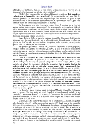 Teodor Filip
92
afirmaţi: „(...) Cât timp a trăit, nu a venit nimeni să-i ia interviu, să-l întrebe ce s-a
întâmplat... Chestia aia cu insecticidul este o minciună”.
Dle I.C., l-aţi cunoscut bine pe colonelul Gheorghe Ardeleanu. Este adevărat,
„chestia aia cu insecticidul este o minciună”. Dar subsemnatului nu îi este frică de
cuvinte: problema cu insecticidul este un paravan pe care încearcă să-l pună în faţa
noastră cei care au tot interesul să-şi mascheze crima. Ce părere aveţi, dle I.C., prin cele
afirmate nu mi-am semnat şi eu condamnarea la moarte?
De data aceasta, vom intra pe un teren pe care băiatu îl cunoaşte foarte bine, iar
pentru profani scrie: „Atenţie: teren minat”. Cel a substanţelor toxice de luptă (S.T.L.)
şi al substanţelor otrăvitoare. Nu voi insista asupra împrejurărilor care au dus la
specializarea mea şi în acest domeniu. Creadă fiecare ce vrea. Voi accentua doar un
singur aspect: acţiunile unora dintre ele asupra organismului le-am simţit pe pielea mea.
Riscurile meseriei pe care mi-am ales-o...
Deci, doctorul Galea a declarat moartea colonelului Gheorghe Ardeleanu se
datoreşte unei intoxicaţii puternice cu o substanţă toxică folosită pentru combaterea
gândacilor de Colorado. Această versiune, însuşită de multe persoane, este o poveste
pentru naivi. Să vedem care este realitatea.
Se spune că, pe data de 14 iunie 1993, colonelul Ardeleanu, ca orice gospodar,
stropise cartofii din grădină cu substanţa „Karate”. Şi cică ar fi inhalat din această
substanţă, ceea ce a dus la o intoxicaţie acută manifestată prin insuficienţă respiratorie
severă. Nu pun la îndoială capacitatea profesională a doctorului Galea dar îmi exprim
câteva nedumeriri.
Când s-a prezentat la spital, colonelul Ardeleanu nu a motivat că are
insuficienţă respiratorie. A precizat că se simte rău. Drept urmare, i se face
electrocardiograma. Insecticidul „karate” este produs de firma engleză „XCI” şi este
deosebit de eficace în combaterea gândacilor respectivi. Dar în spaţiu deschis, în
grădină deci, el este la fel de inofensiv ca aerul curat. Pentru organism devine
dăunător doar dacă este băut direct (ca pe o răcoritoare când lucrezi vara în grădină,
nu?) sau dacă este inhalat în spaţiu închis. Chiar şi atunci, trebuie pulverizată o
cantitate destul de mare, iar spaţiul respectiv să nu aibă aerisire. Oare fiind vară,
colonelul Ardeleanu a confundat sticla cu insecticidul „Karate” cu vreo răcoritoare? Hai
să fim serioşi! Sau s-a închis în vreo cameră, ori alt spaţiu închis, a pulverizat din
această substanţă şi a început să inspire adânc. Imposibil!! Atunci, de ce se acreditează
moartea prin intoxicare? Şi mai trebuie ştiut ceva. Un lucrător de securitate cunoaşte
efectul tuturor substanţelor toxice de luptă şi al altor substanţe otrăvitoare. Făcea
parte din programul de pregătire. Iar colonelul Ardeleanu era prea experimentat în
domeniu pentru a greşi.
Nu domnilor, acesta versiune nu stă în picioare! Moartea colonelului Ardeleanu
este o enigmă. El a fost ajutat să moară (revedeţi începutul acestui capitol), să se
„sinucidă” cu subsanţa „Karate”, ori cu altceva! Chiar dacă a fost pensionat, unul ca el
ştia să tacă, domnilor. Să ducă cu el în mormânt multe enigme. De ce a fost ucis? Pentru
că ştia PREA MULTE şi el?
Şi acum, aspectul care ar trebui studiat mai în aprofunzime. Arătam la început că
el a lucrat la U.M.0544 şi la unitatea ultra-secretă „U”. După care a fost mutat la
U.S.L.A. Şi a venit decembrie 1989. În România, Securitatea a fost desfiinţată. Dar ce s-
a întâmplat cu reţelele de spionaj românesc din întrega lume? Încă o enigmă a
evenimentelor din acel decembrie. La care nu ştiu câte persoane s-au gândit. Colonelul
Gheorghe Ardeleanu îi cunoştea pe foarte mulţi spioni români din străinătate. La
mulţi le-a „spălat” dosarele, cum se întâmplă în a semenea cazuri. Dar nu a reuşit pentru
toţi acest lucru. Cei care au rămas, probabil, l-au ameninţat cu moartea în cazul în care îi
deconspiră. Şi cum în această branşă acţionează numai profesionişti de înaltă clasă,
riscurile meseriei îi obligă să nu aibă încredere totală în nimeni. Pentru că foarte puţini
 