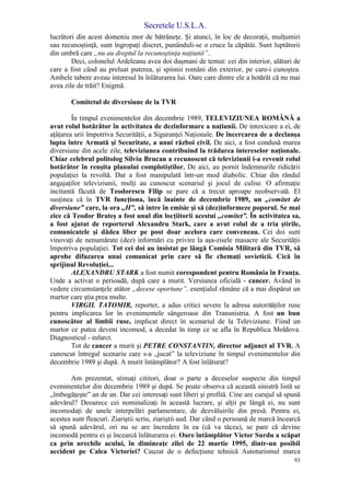 Secretele U.S.L.A.
93
lucrători din acest domeniu mor de bătrâneţe. Şi atunci, în loc de decoraţii, mulţumiri
sau recunoştinţă, sunt îngropaţi discret, punânduli-se o cruce la căpătâi. Sunt luptătorii
din umbră care „nu au dreptul la recunoştinţa naţiunii”..
Deci, colonelul Ardeleanu avea doi duşmani de temut: cei din interior, alături de
care a fost când au preluat puterea, şi spionii români din exterior, pe care-i cunoştea.
Ambele tabere aveau interesul în înlăturarea lui. Oare care dintre ele a hotărât că nu mai
avea zile de trăit? Enigmă.
Comitetul de diversiune de la TVR
În timpul evenimentelor din decembrie 1989, TELEVIZIUNEA ROMÂNĂ a
avut rolul hotărâtor în activitatea de dezinformare a naţiunii. De intoxicare a ei, de
aţâţarea urii împotriva Securităţii, a Siguranţei Naţionale. De încercarea de a declanşa
lupta între Armată şi Securitate, a unui război civil. De aici, a fost condusă marea
diversiune din acele zile, televiziunea contribuind la trădarea intereselor naţionale.
Chiar celebrul politolog Silviu Brucan a recunoscut că televiziunii i-a revenit rolul
hotărâtor în reuşita planului complotiştilor. De aici, au pornit îndemnurile ridicării
populaţiei la revoltă. Dar a fost manipulată într-un mod diabolic. Chiar din rândul
angajaţilor televiziunii, mulţi au cunoscut scenariul şi jocul de culise. O afirmaţie
incitantă făcută de Teodorescu Filip se pare că a trecut aproape neobservată. El
susţinea că în TVR funcţiona, încă înainte de decembrie 1989, un „comitet de
diversiune” care, la ora „H”, să intre în emisie şi să (dez)informeze poporul. Se mai
zice că Teodor Brateş a fost unul din locţiitorii acestui „comitet”. În activitatea sa,
a fost ajutat de reporterul Alexandru Stark, care a avut rolul de a tria ştirile,
comunicatele şi dădea liber pe post doar acelora care conveneau. Cei doi sunt
vinovaţi de nenumărate (dez) informări cu privire la aşa-zisele masacre ale Securităţii
împotriva populaţiei. Tot cei doi au insistat pe lângă Comisia Militară din TVR, să
aprobe difuzarea unui comunicat prin care să fie chemaţi sovieticii. Cică în
sprijinul Revoluţiei...
ALEXANDRU STARK a fost numit corespondent pentru România în Franţa.
Unde a activat o perioadă, după care a murit. Versiunea oficială - cancer. Având în
vedere circumstanţele atâtor „decese oportune”, esenţialul rămâne că a mai dispărut un
martor care ştia prea multe.
VIRGIL TATOMIR, reporter, a adus critici severe la adresa autorităţilor ruse
pentru implicarea lor în evenimentele sângeroase din Transnistria. A fost un bun
cunoscător al limbii ruse, implicat direct în scenariul de la Televiziune. Fiind un
martor ce putea deveni incomod, a decedat în timp ce se afla în Republica Moldova.
Diagnosticul - infarct.
Tot de cancer a murit şi PETRE CONSTANTIN, director adjunct al TVR. A
cunoscut întregul scenariu care s-a „jucat” la televiziune în timpul evenimentelor din
decembrie 1989 şi după. A murit întâmplător? A fost înlăturat?
Am prezentat, stimaţi cititori, doar o parte a deceselor suspecte din timpul
evenimentelor din decembrie 1989 şi după. Se poate observa că această sinistră listă se
„îmbogăţeşte” an de an. Dar cei interesaţi sunt liberi şi profită. Cine are curajul să spună
adevărul? Deoarece cei nominalizaţi în această lucrare, şi alţii pe lângă ei, nu sunt
incomodaţi de unele interpelări parlamentare, de dezvăluirile din presă. Pentru ei,
acestea sunt fleacuri. Ziariştii scriu, ziariştii aud. Dar când o persoană de marcă încearcă
să spună adevărul, ori nu se are încredere în ea (că va tăcea), se pare că devine
incomodă pentru ei şi încearcă înlăturarea ei. Oare întâmplător Victor Surdu a scăpat
ca prin urechile acului, în dimineaţc zilei de 22 martie 1995, dintr-un posibil
accident pe Calea Victoriei? Cauzat de o defecţiune tehnică Autoturismul marca
 