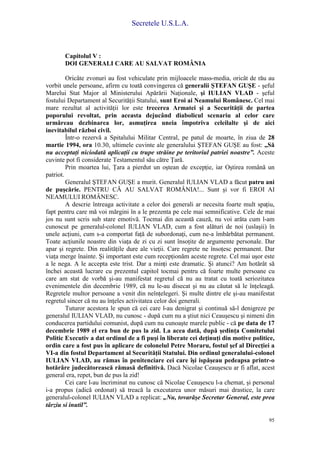 Secretele U.S.L.A.
95
Capitolul V :
DOI GENERALI CARE AU SALVAT ROMÂNIA
Oricâte zvonuri au fost vehiculate prin mijloacele mass-media, oricât de rău au
vorbit unele persoane, afirm cu toată convingerea că generalii ŞTEFAN GUŞE - şeful
Marelui Stat Major al Ministerului Apărării Naţionale, şi IULIAN VLAD - şeful
fostului Departament al Securităţii Statului, sunt Eroi ai Neamului Românesc. Cel mai
mare rezultat al activităţii lor este trecerea Armatei şi a Securităţii de partea
poporului revoltat, prin aceasta dejucând diabolicul scenariu al celor care
urmăreau dezbinarea lor, asmuţirea uneia împotriva celeilalte şi de aici
inevitabilul război civil.
Într-o rezervă a Spitalului Militar Central, pe patul de moarte, în ziua de 28
martie 1994, ora 10.30, ultimele cuvinte ale generalului ŞTEFAN GUŞE au fost: „Să
nu acceptaţi niciodată aplicaţii cu trupe străine pe teritoriul patriei noastre”. Aceste
cuvinte pot fi considerate Testamentul său către Ţară.
Prin moartea lui, Ţara a pierdut un oştean de excepţie, iar Oştirea română un
patriot.
Generalul ŞTEFAN GUŞE a murit. Generalul IULIAN VLAD a făcut patru ani
de puşcărie. PENTRU CĂ AU SALVAT ROMÂNIA!... Sunt şi vor fi EROI AI
NEAMULUI ROMÂNESC.
A descrie întreaga activitate a celor doi generali ar necesita foarte mult spaţiu,
fapt pentru care mă voi mărgini în a le prezenta pe cele mai semnificative. Cele de mai
jos nu sunt scris sub stare emotivă. Tocmai din această cauză, nu voi arăta cum l-am
cunoscut pe generalul-colonel IULIAN VLAD, cum a fost alături de noi (uslaşii) în
unele acţiuni, cum s-a comportat faţă de subordonaţi, cum ne-a îmbărbătat permanent.
Toate acţiunile noastre din viaţa de zi cu zi sunt însoţite de argumente personale. Dar
apar şi regrete. Din realităţile dure ale vieţii. Care regrete ne însoţesc permanent. Dar
viaţa merge înainte. Şi important este cum recepţionăm aceste regrete. Cel mai uşor este
a le nega. A le accepta este trist. Dar a minţi este dramatic. Şi atunci? Am hotărât să
închei această lucrare cu prezentul capitol tocmai pentru că foarte multe persoane cu
care am stat de vorbă şi-au manifestat regretul că nu au tratat cu toată seriozitatea
evenimentele din decembrie 1989, că nu le-au disecat şi nu au căutat să le înţeleagă.
Regretele multor persoane a venit din neînţelegeri. Şi multe dintre ele şi-au manifestat
regretul sincer că nu au înţeles activitatea celor doi generali.
Tuturor acestora le spun că cei care l-au denigrat şi continuă să-l denigreze pe
generalul IULIAN VLAD, nu cunosc - după cum nu a ştiut nici Ceauşescu şi nimeni din
conducerea partidului comunist, după cum nu cunoaşte marele public - că pe data de 17
decembrie 1989 el era bun de pus la zid. La acea dată, după şedinţa Comitetului
Politic Executiv a dat ordinul de a fi puşi în liberate cei deţinuţi din motive politice,
ordin care a fost pus în aplicare de colonelul Petre Moraru, fostul şef al Direcţiei a
VI-a din fostul Departament al Securităţii Statului. Din ordinul generalului-colonel
IULIAN VLAD, au rămas în penitenciare cei care îşi ispăşeau pedeapsa printr-o
hotărâre judecătorească rămasă definitivă. Dacă Nicolae Ceauşescu ar fi aflat, acest
general era, repet, bun de pus la zid!
Cei care l-au încriminat nu cunosc că Nicolae Ceauşescu l-a chemat, şi personal
i-a propus (adică ordonat) să treacă la executarea unor măsuri mai drastice, la care
generalul-colonel IULIAN VLAD a replicat: „Nu, tovarăşe Secretar General, este prea
târziu si inutil”.
 