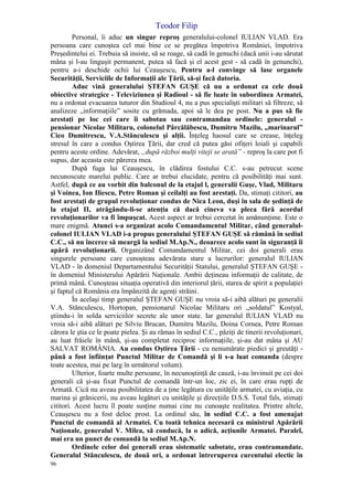 Teodor Filip
96
Personal, îi aduc un singur reproş generalului-colonel IULIAN VLAD. Era
persoana care cunoştea cel mai bine ce se pregătea împotriva României, împotriva
Preşedintelui ei. Trebuia să insiste, să se roage, să cadă în genuchi (dacă unii i-au sărutat
mâna şi l-au linguşit permanent, putea să facă şi el acest gest - să cadă în genunchi),
pentru a-i deschide ochii lui Ceauşescu, Pentru a-l convinge să lase organele
Securităţii, Serviciile de Informaţii ale Ţării, să-şi facă datoria.
Aduc vină generalului ŞTEFAN GUŞE că nu a ordonat ca cele două
obiective strategice - Televiziunea şi Radioul - să fie luate în subordinea Armatei,
nu a ordonat evacuarea tuturor din Studioul 4, nu a pus specialişti militari să filtreze, să
analizeze „informaţiile” sosite cu grămada, apoi să le dea pe post. Nu a pus să fie
arestaţi pe loc cei care îi sabotau sau contramandau ordinele: generalul -
pensionar Nicolae Militaru, colonelul Pârcălăbescu, Dumitru Mazilu, „marinarul”
Cico Dumitrescu, V.A.Stănculescu şi alţii. Înţeleg haosul care se crease, înţeleg
stresul în care a condus Oştirea Ţării, dar cred că putea găsi ofiţeri loiali şi capabili
pentru aceste ordine. Adevărat, „după război mulţi viteji se arată” - reproş la care pot fi
supus, dar aceasta este părerea mea.
După fuga lui Ceauşescu, în clădirea fostului C.C. s-au petrecut scene
necunoscute marelui public. Care ar trebui elucidate, pentru că posibilităţi mai sunt.
Astfel, după ce au vorbit din balconul de la etajul l, generalii Guşe, Vlad, Militaru
şi Voinea, Ion Iliescu, Petre Roman şi ceilalţi au fost arestaţi. Da, stimaţi cititori, au
fost arestaţi de grupul revoluţionar condus de Nica Leon, duşi în sala de şedinţă de
la etajul II, atrăgându-li-se atenţia că dacă cineva va pleca fără acordul
revoluţionarilor va fi împuşcat. Acest aspect ar trebui cercetat în amănunţime. Este o
mare enigmă. Atunci s-a organizat acolo Comandamentul Militar, când generalul-
colonel IULIAN VLAD i-a propus generalului ŞTEFAN GUŞE să rămână în sediul
C.C., să nu încerce să meargă la sediul M.Ap.N., deoarece acolo sunt în siguranţă îi
apără revoluţionarii. Organizând Comandamentul Militar, cei doi generali erau
singurele persoane care cunoşteau adevărata stare a lucrurilor: generalul IULIAN
VLAD - în domeniul Departamentului Securităţii Statului, generalul ŞTEFAN GUŞE -
în domeniul Ministerului Apărării Naţionale. Ambii deţineau informaţii de calitate, de
primă mână. Cunoşteau situaţia operativă din interiorul ţării, starea de spirit a populaţiei
şi faptul că România era împânzită de agenţi străini.
În acelaşi timp generalul ŞTEFAN GUŞE nu vroia să-i aibă alături pe generalii
V.A. Stănculescu, Hortopan, pensionarul Nicolae Militaru ori „soldatul” Kostyal,
ştiindu-i în solda serviciilor secrete ale unor state. Iar generalul IULIAN VLAD nu
vroia să-i aibă alături pe Silviu Brucan, Dumitru Mazilu, Doina Cornea, Petre Roman
cărora le ştia ce le poate pielea. Şi au rămas în sediul C.C., păziţi de tinerii revoluţionari,
au luat frâiele în mână, şi-au completat reciproc informaţiile, şi-au dat mâna şi AU
SALVAT ROMÂNIA. Au condus Oştirea Ţării - cu nenumărate piedici şi greutăţi -
până a fost înfiinţat Punctul Militar de Comandă şi li s-a luat comanda (despre
toate acestea, mai pe larg în următorul volum).
Ulterior, foarte multe persoane, în necunoştinţă de cauză, i-au învinuit pe cei doi
generali că şi-au fixat Punctul de comandă într-un loc, zic ei, în care erau rupţi de
Armată. Cică nu aveau posibilitatea de a ţine legătura cu unităţile armatei, cu aviaţia, cu
marina şi grănicerii, nu aveau legături cu unităţile şi direcţiile D.S.S. Total fals, stimaţi
cititori. Acest lucru îl poate susţine numai cine nu cunoaşte realitatea. Printre altele,
Ceauşescu nu a fost deloc prost. La ordinul său, în sediul C.C. a fost amenajat
Punctul de comandă al Armatei. Cu toată tehnica necesară ca ministrul Apărării
Naţionale, generalul V. Milea, să conducă, la o adică, acţiunile Armatei. Paralel,
mai era un punct de comandă la sediul M.Ap.N.
Ordinele celor doi generali erau sistematic sabotate, erau contramandate.
Generalul Stănculescu, de două ori, a ordonat întreruperea curentului electic în
 