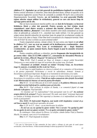 Secretele U.S.L.A.
97
clădirea C.C., lipsindu-i pe cei doi generali de posibilitatea legăturii cu exteriorul.
Pentru corecta informare a cititorilor, chiar dacă adevărul doare, trebuie să specific că la
întreruperea legăturilor acestui Punct de comandă cu unităţile M.Ap.N.-ului şi direcţiile
Departamentului Securităţii Statului, un rol hotărâtor l-a avut generalul Pintilie
(ajuns ulterior ataşat militar în străinătate), general cu care am lucrat timp de
aproape patru ani de zile.
Dar un lucru necunoscut marelui public este că, încă de la început, s-a încercat
lichidarea fizică a celor doi generali. Pentru aceasta au fost trimise două
comandouri: unul dintre acestea a acţionat din hotelul „Stănescu” (fost), iar
celălalt din clădirea „Romarta”. Unii dintre membrii celor două comandouri au reuşit
chiar să pătrundă pe culoarele C.C., omorând mai mulţi militari. Cei doi generali au
scăpat numai datorită măsurilor de securitate luate de grupul de revoluţionari condus de
Nica Leon şi de către ei înşişi. Chiar Dan Iosif a recunoscut că a împuşcat terorişti. Oare
cine să fi fost? Şi cine i-a trimis cu acest criminal ordin?
Foarte enigmatică acţiune, stimaţi cititori. Şi mai curios este faptul că cei aflaţi
în clădirea C.C., care au avut un anumit rol în desfăşurarea evenimentelor - mai
puţin cei doi generali, Nica Leon şi revoluţionarii săi - după liniştirea
evenimentelor, au ajuns oameni foarte, foarte bogaţi şi puşi în anumite structuri
ale puterii.
Pentru completa edificare a cititorilor, prezint fragmente din înregistrările de
pe caseta video - data 23.12.1989, sediul C.C., consemnate de Alexandru Plesciuc şi
apărute în revista „Obiectiv Magazin” (Craiova) nr.7/1997:
"Ora 03.00: Vlad îl anunţă pe Guşe că Armata a atacat sediul Securităţii
Timişoara şi a unei unităţi de trupe de securitate din acelaşi oraş. Exclamă:
- Înseamnă că unităţile Armatei au trădat! Tovarăşe Guşe, nu Securitatea
trage în oameni, ci unităţile lui Ilie si ale lui Nicu!...
G-ral Guşe ia rapid legătura cu cineva şi ordonă să se comunice că Securitatea
e de partea poporului. Securitatea a trecut în subordinea Armatei. Armata şi
Securitatea acţionează împreună. Roagă să se transmită la televiziune şi la radio.
Ora 03.20: Guşe vorbeşte cu Iliescu şi spune că Armata trebuie să coopereze cu
Securitatea în restabilirea ordinii. Vlad dă un radio-comunicat către forţele Securităţii
si ale Ministerului de Interne că sunt de partea Revoluţiei.
Ora 05.32 : G-ral I.Mocanu de la CAAT anunţă că în pădurea Băneasa au fost
semnalaţi terorişti îmbrăcaţi în combinezoane gri deschis.
Ora 06.31: Vlad vorbeşte la telefon cu Sandu, i se comunică faptul că s-au
doborât 4 elicoptere. Vlad întreabă:
- Ce însemne au? Ce naţionalitate? Câţi paraşutişti sunt la sol? Au acţionat
asupra fabricii de avioane? Foarte interesant! De unde sunt ăştia? Acţionaţi împreună
cu Armata şi lichidaţi dezastrul! Îmi raportaţi ce însemne si ce naţionalitate au elicop-
terele şi paraşutistii!
Ora 10.02: Pe bulevardul Magheru, mai mulţi civili răspândesc zvonul că g-
ral Guse a murit Se aud focuri sporadice de armă.
Ora 11.28: în C.C., Guse - cu un interlocutor la telefon:
- În nici un caz nu apelaţi la ajutor străin! Nici o nevoie! Nu apelaţi la alţii!
Eu nu apelez la nici un ajutor sovietic! N-o să apelez niciodată la ajutor străin!13
În continuare. Guse pleacă la Iliescu. La telefon ,rămân Iulian Vlad şi Dumitru
Mazilu, în cameră, sunt circa 8 revoluţionari.
Ora 11.37: Vlad răspunde la telefon:
13
Cel care la Televiziune în faţa camerelor de luat vederi a afirmat că este gata să ceară ajutor
sovieticilor, a fost Ion Iliescu. A făcut această afirmaţie în direct pe postul de Televiziune.
 