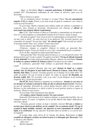 Teodor Filip
98
- Sigur, cu Revoluţia! Dacă e comando palestinian, îl lichidaţi! Către toate
unităţile M.I.! Revoluţionarii influenţaţi de cele văzute la televizor, spun ceva de
Securitate.
Vlad se întoarce şi spune:
- Vă va condamna istoria! Ascultaţi ce vă spun! Păcat! Nu era comandantul
trupelor U.S.L.A. acolo. Pentru ce pe mine m-aţi acceptat în conducere, aici, dacă în
restul nu aveţi încredere?
În acest timp, Mazilu comunică prin telefon ordine de calmare a populaţiei şi
cooperare între Armată şi Securitate. Interlocutorul este Puşcaşu şi afirmă că
mercenarii sunt irakieni, libieni si palestinieni.
Ora 12.01: Vlad vorbeşte cu Rusu şi îl întreabă ce naţionalitate au elicopterele.
Cere să i se facă legătura cu comandantul Armatei de la Craiova, căruia îi spune:
- De unde au apărut? Asta vreau să ştiu! Ce naţionalitate au elicopterele? Cum?
Au mai venit şi altele? Au venit încă trei şi au debarcat? Păi, tovarăşe general, eşti
comandant de armată? Nu poţi face faţă? Au coborât şapte? Câţi terorişti aţi culcat?
N-aţi putut stabili? Sunt, oare, străine? Foarte interesant!
Vlad se întoarce spre Dumitru Mazilu şi spune:
-Profesore, situaţia se complică. Daţi-mi la telefon pe generalul Rus,
comandantul aviaţiei. Vreau să-l întreb eu ceva. Căci, comandantul lui nu l-a întrebat.
În loc de Rus, răspunde la telefon generalul Ionescu:
- Sunt generalul Vlad. Tovarăşe general Ionescu, ce e cu elicopterele astea? Ale
dumneavostră sunt? Ce face aviaţia? Nu apără cerul ţării? Vă rog să ridicaţi avioanele
si să le doborâţi! O să dau ordin generalului Mocanu. Aduceţi-vă contribuţia! Suntem
în război cu o putere străină! Şi Armata ce face? S-au făcut zeci de raiduri.
În continuare, generalul Vlad vorbeşte cu generalul Mocanu, comandantul
CAAT:
- Tovarăşe general Mocanu, ştiţi cine sunt! Suntem în luptă cu o putere
străină! Atac de elicoptere în mai multe locuri. Desant la Craiova, Arad, Deva, Cluj,
Huedin, Satu Mare. Ce faceţi? Tovarăşe general, nu vă înţeleg! Nu se simte nimic. Ce
ordin aţi primit? Vă rog să intraţi în luptă! Vă ordon să atacaţi! În Harghita, au
devastat sediile M.I. Tot securiştii o fac şi pe asta? Le-aţi denigrat, le-aţi terminat
(organele M.I.). Greşit aţi procedat!
Ora 07.35: Sună telefonul şi răspunde un revoluţionar. Anunţă cu voce tare că
un elicopter al Armatei a aterizat în Triaj, iar din el coboară desant terorist. Vlad face
un gest de neputinţă. Generalul de rezervă Ştefan Kostyal, aflat în birou, spune că
Mocanu i-a fost subordonat şi se oferă să plece la acest general, pentru a-i spune să
acţioneze. Pleacă cu încă cineva.
În acest timp, Vlad comentează către Mazilu:
- E o trădare, totuşi! Sunteţi convins? Eu sunt convins!
Generalul Vlad încearcă să ia legătura telefonic cu generalul Iosif Rus, dar nu
răspunde nimeni. Ca atare, ia legătura cu un şef din Marele Stat Major (Stănculescu
sau Guşe). Spune:
- Tovarăşe general, trebuie să luaţi o hotărâre istorică! Ori este o trădare a
acestei cauze căreia ne-am dedicat, ori un complot! Nu s-a acţionat cinstit! Vă rog să
scoateţi la luptă unităţile Armatei! Am impresia că unii comandanţi de unităţi nu
luptă, ci se eschivează. Vă rog, operativ! În primul rând, să salvăm ce s-a cucerit aici,
în Capitală!
În acelaşi timp, sună cineva de la Armată, din Bacău. Raportează că două
escadrile de elicoptere sovietice au intrat în ţară şi se îndreaptă spre Bucureşti. Vlad
se întoarce către Mazilu:
- Ştiţi ceva?
Mazilu răspunde:
 