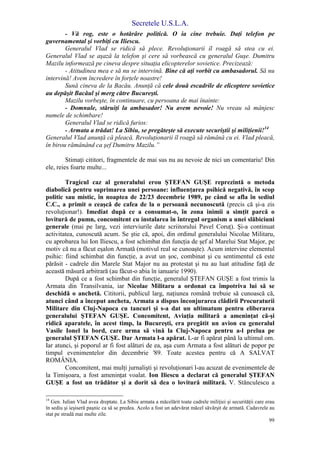 Secretele U.S.L.A.
99
- Vă rog, este o hotărâre politică. O ia cine trebuie. Daţi telefon pe
guvernamental şi vorbiţi cu Iliescu.
Generalul Vlad se ridică să plece. Revoluţionarii îl roagă să stea cu ei.
Generalul Vlad se aşază la telefon şi cere să vorbească cu generalul Guşe. Dumitru
Mazilu informează pe cineva despre situaţia elicopterelor sovietice. Precizează:
- Atitudinea mea e să nu se intervină. Bine că aţi vorbit cu ambasadorul. Să nu
intervină! Avem încredere în forţele noastre!
Sună cineva de la Bacău. Anunţă că cele două escadrile de elicoptere sovietice
au depăşit Bacăul şi merg către Bucureşti.
Mazilu vorbeşte, în continuare, cu persoana de mai înainte:
- Domnule, stăruiţi la ambasador! Nu avem nevoie! Nu vreau să mânjesc
numele de schimbare!
Generalul Vlad se ridică furios:
- Armata a trădat! La Sibiu, se pregăteşte să execute securiştii şi miliţienii!14
Generalul Vlad anunţă că pleacă. Revoluţionarii îl roagă să rămână cu ei. Vlad pleacă,
în birou rămânând ca şef Dumitru Mazilu.”
Stimaţi cititori, fragmentele de mai sus nu au nevoie de nici un comentariu! Din
ele, reies foarte multe...
Tragicul caz al generalului erou ŞTEFAN GUŞE reprezintă o metoda
diabolică pentru suprimarea unei persoane: influenţarea psihică negativă, în scop
politic sau mistic, în noaptea de 22/23 decembrie 1989, pe când se afla în sediul
C.C., a primit o ceaşcă de cafea de la o persoană necunoscută (precis că şi-a zis
revoluţionar!). Imediat după ce a consumat-o, în zona inimii a simţit parcă o
lovitură de pumn, concomitent cu instalarea în întregul organism a unei slăbiciuni
generale (mai pe larg, vezi interviurile date scriitorului Pavel Coruţ). Şi-a continuat
activitatea, cunoscută acum. Se ştie că, apoi, din ordinul generalului Nicolae Militaru,
cu aprobarea lui Ion Iliescu, a fost schimbat din funcţia de şef al Marelui Stat Major, pe
motiv că nu a făcut eşalon Armată (motivul real se cunoaşte). Acum intervine elementul
psihic: fiind schimbat din funcţie, a avut un şoc, combinat şi cu sentimentul că este
părăsit - cadrele din Marele Stat Major nu au protestat şi nu au luat atitudine faţă de
această măsură arbitrară (au făcut-o abia în ianuarie 1990).
După ce a fost schimbat din funcţie, generalul ŞTEFAN GUŞE a fost trimis la
Armata din Transilvania, iar Nicolae Militaru a ordonat ca împotriva lui să se
deschidă o anchetă. Cititorii, publicul larg, naţiunea română trebuie să cunoască că,
atunci când a început ancheta, Armata a dispus înconjurarea clădirii Procuraturii
Militare din Cluj-Napoca cu tancuri şi s-a dat un ultimatum pentru eliberarea
generalului ŞTEFAN GUŞE. Concomitent, Aviaţia militară a ameninţat că-şi
ridică aparatele, în acest timp, la Bucureşti, era pregătit un avion cu generalul
Vasile Ionel la bord, care urma să vină la Cluj-Napoca pentru a-l prelua pe
generalul ŞTEFAN GUŞE. Dar Armata l-a apărat. L-ar fi apărat până la ultimul om.
Iar atunci, şi poporul ar fi fost alături de ea, aşa cum Armata a fost alături de popor pe
timpul evenimentelor din decembrie '89. Toate acestea pentru că A SALVAT
ROMÂNIA.
Concomitent, mai mulţi jurnalişti şi revoluţionari l-au acuzat de evenimentele de
la Timişoara, a fost ameninţat voalat. Ion Iliescu a declarat că generalul ŞTEFAN
GUŞE a fost un trădător şi a dorit să dea o lovitură militară. V. Stănculescu a
14
Gen. Iulian Vlad avea dreptate. La Sibiu armata a măcelărit toate cadrele miliţiei şi securităţii care erau
în sediu şi ieşiseră paşnic ca să se predea. Acolo a fost un adevărat măcel săvârşit de armată. Cadavrele au
stat pe stradă mai multe zile.
 