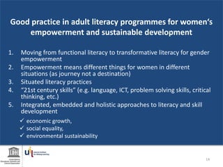 Good practice in adult literacy programmes for women‘s
empowerment and sustainable development
1. Moving from functional literacy to transformative literacy for gender
empowerment
2. Empowerment means different things for women in different
situations (as journey not a destination)
3. Situated literacy practices
4. “21st century skills” (e.g. language, ICT, problem solving skills, critical
thinking, etc.)
5. Integrated, embedded and holistic approaches to literacy and skill
development
 economic growth,
 social equality,
 environmental sustainability
14
 