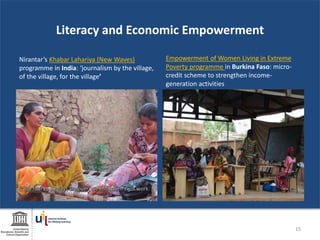 Literacy and Economic Empowerment
Nirantar’s Khabar Lahariya (New Waves)
programme in India: ‘journalism by the village,
of the village, for the village’
Empowerment of Women Living in Extreme
Poverty programme in Burkina Faso: micro-
credit scheme to strengthen income-
generation activities
15
 