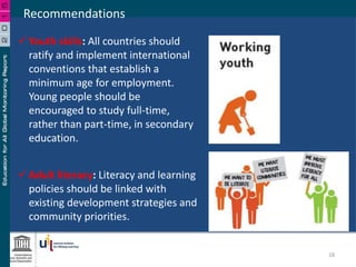 Recommendations
 Adult literacy: Literacy and learning
policies should be linked with
existing development strategies and
community priorities.
 Youth skills: All countries should
ratify and implement international
conventions that establish a
minimum age for employment.
Young people should be
encouraged to study full-time,
rather than part-time, in secondary
education.
18
 