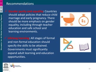  Gender parity and equality: Countries
should adopt policies that reduce child
marriage and early pregnancy. There
should be more emphasis on gender
equality, including through teacher
education and safe school and
learning environments.
Recommendations
 Lifelong learning: All stages of formal
and non-formal education should
specify the skills to be attained.
Governments must significantly
expand adult learning and education
opportunities.
19
 