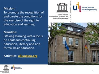 Mission:
To promote the recognition of
and create the conditions for
the exercise of the right to
education and learning
Mandate:
Lifelong learning with a focus
on adult and continuing
education, literacy and non-
formal basic education
Activities: uil.unesco.org
2
 