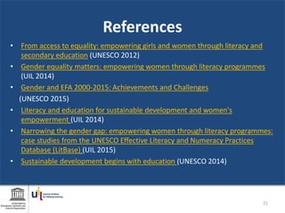 References
• From access to equality: empowering girls and women through literacy and
secondary education (UNESCO 2012)
• Gender equality matters: empowering women through literacy programmes
(UIL 2014)
• Gender and EFA 2000-2015: Achievements and Challenges
(UNESCO 2015)
• Literacy and education for sustainable development and women's
empowerment (UIL 2014)
• Narrowing the gender gap: empowering women through literacy programmes:
case studies from the UNESCO Effective Literacy and Numeracy Practices
Database (LitBase) (UIL 2015)
• Sustainable development begins with education (UNESCO 2014)
21
 