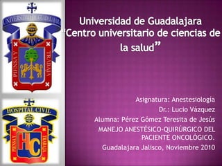 Asignatura: Anestesiología
                    Dr.: Lucio Vázquez
Alumna: Pérez Gómez Teresita de Jesús
 MANEJO ANESTÉSICO-QUIRÚRGICO DEL
              PACIENTE ONCOLÓGICO.
  Guadalajara Jalisco, Noviembre 2010
 