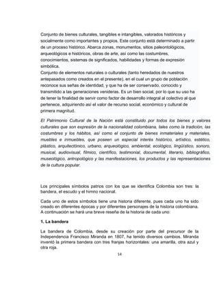 Conjunto de bienes culturales, tangibles e intangibles, valorados históricos y
socialmente como importantes y propios. Este conjunto está determinado a partir
de un proceso histórico. Abarca zonas, monumentos, sitios paleontológicos,
arqueológicos e históricos, obras de arte, así como las costumbres,
conocimientos, sistemas de significados, habilidades y formas de expresión
simbólica.
Conjunto de elementos naturales o culturales (tanto heredados de nuestros
antepasados como creados en el presente), en el cual un grupo de población
reconoce sus señas de identidad, y que ha de ser conservado, conocido y
transmitido a las generaciones venideras. Es un bien social, por lo que su uso ha
de tener la finalidad de servir como factor de desarrollo integral al colectivo al que
pertenece, adquiriendo así el valor de recurso social, económico y cultural de
primera magnitud.
El Patrimonio Cultural de la Nación está constituido por todos los bienes y valores
culturales que son expresión de la nacionalidad colombiana, tales como la tradición, las
costumbres y los hábitos, así como el conjunto de bienes inmateriales y materiales,
muebles e inmuebles, que poseen un especial interés histórico, artístico, estético,
plástico, arquitectónico, urbano, arqueológico, ambiental, ecológico, lingüístico, sonoro,
musical, audiovisual, fílmico, científico, testimonial, documental, literario, bibliográfico,
museológico, antropológico y las manifestaciones, los productos y las representaciones
de la cultura popular.

Los principales símbolos patrios con los que se identifica Colombia son tres: la
bandera, el escudo y el himno nacional.
Cada uno de estos símbolos tiene una historia diferente, pues cada uno ha sido
creado en diferentes épocas y por diferentes personajes de la historia colombiana.
A continuación se hará una breve reseña de la historia de cada uno:
1. La bandera
La bandera de Colombia, desde su creación por parte del precursor de la
Independencia Francisco Miranda en 1807, ha tenido diversos cambios. Miranda
inventó la primera bandera con tres franjas horizontales: una amarilla, otra azul y
otra roja.
14

 