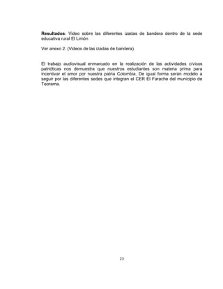 Resultados: Video sobre las diferentes izadas de bandera dentro de la sede
educativa rural El Limón
Ver anexo 2. (Videos de las izadas de bandera)

El trabajo audiovisual enmarcado en la realización de las actividades cívicos
patrióticas nos demuestra que nuestros estudiantes son materia prima para
incentivar el amor por nuestra patria Colombia. De igual forma serán modelo a
seguir por las diferentes sedes que integran el CER El Farache del municipio de
Teorama.

23

 