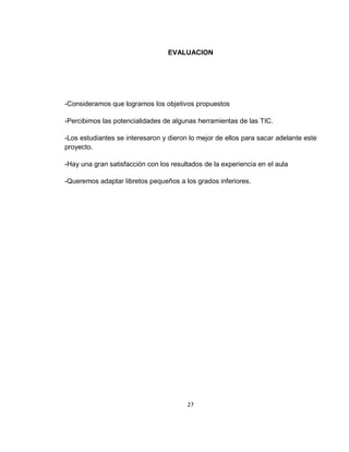 EVALUACION

-Consideramos que logramos los objetivos propuestos
-Percibimos las potencialidades de algunas herramientas de las TIC.
-Los estudiantes se interesaron y dieron lo mejor de ellos para sacar adelante este
proyecto.
-Hay una gran satisfacción con los resultados de la experiencia en el aula
-Queremos adaptar libretos pequeños a los grados inferiores.

27

 