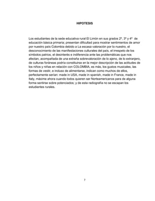 HIPOTESIS

Los estudiantes de la sede educativa rural El Limón en sus grados 2º, 3º y 4º de
educación básica primaria; presentan dificultad para mostrar sentimientos de amor
por nuestro país Colombia debido a La escasa valoración por lo nuestro, el
desconocimiento de las manifestaciones culturales del país, el irrespeto de los
símbolos patrios, el desinterés e indiferencia ante las problemáticas que nos
afectan, acompañada de una extraña sobrevaloración de lo ajeno, de lo extranjero,
de culturas foráneas podría constituirse en la mejor descripción de las actitudes de
los niños y niñas en relación con COLOMBIA, es más, los gustos musicales, las
formas de vestir, e incluso de alimentarse, indican como muchos de ellos,
perfectamente serían: made in USA, made in spanish, made in France, made in
Italy, máxime ahora cuando todos quieren ser Norteamericanos para de alguna
forma sentirse sobre potenciados; y de esta radiografía no se escapan los
estudiantes rurales.

7

 
