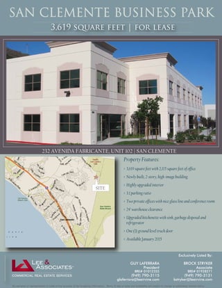 SAN CLEMENTE BUSINESS PARK 
3,619 square feet | for lease 
232 AVENIDA FABRICANTE, UNIT 102 | SAN CLEMENTE 
Property Features: 
> 3,619 square feet with 2,115 square feet of office 
> Newly built, 2-story, high-image building 
> Highly upgraded interior 
> 3:1 parking ratio 
> Two private offices with nice glass line and conference room 
> 24’ warehouse clearance 
> Upgraded kitchenette with sink, garbage disposal and 
refrigerator 
> One (1) ground level truck door 
> Available January 2015 
SITE 
Exclusively Listed By: 
BROCK STRYKER 
Associate 
BRE# 01928271 
(949) 790-3131 
bstryker@leeirvine.com 
GUY LAFERRARA 
President 
BRE# 01012355 
(949) 790-3115 
glaferrara@leeirvine.com 
No warranty or representation is made to the accuracy of the foregoing information. Terms of sale or lease and availability are subject to change or withdrawal without notice. 
 