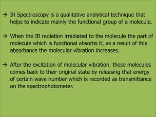  IR Spectroscopy is a qualitative analytical technique that 
helps to indicate mainly the functional group of a molecule. 
 When the IR radiation irradiated to the molecule the part of 
molecule which is functional absorbs it, as a result of this 
absorbance the molecular vibration increases. 
 After the excitation of molecular vibration, these molecules 
comes back to their original state by releasing that energy 
of certain wave number which is recorded as transmittance 
on the spectrophotometer. 
 